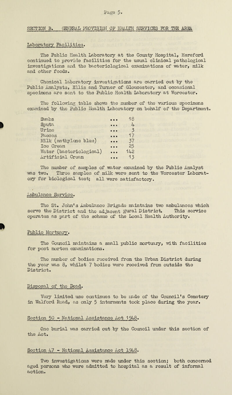 Laboratory Facilities. The Public Health Laboratory at the County Hospital, Hereford continued to provide facilities for the usual clinical pathological investigations and the bacteriological examinations of water, milk and other foods. Chemical laboratory investigations are carried out by the Public Analysts, Ellis and Turner of Gloucester, and occasional specimens are sent to the Public Health laboratory at Worcester. The following table shows the number of the various specimens examined by the Public Health Laboratory on behalf of the Department. Swabs ... 18 Sputa ... A Urine ... 3 Faeces ... 17 Milk (methylene blue) ... 37 Ice Cream ... 23 Water (bacteriological) ... 142 Artificial Cream ... 13 The number of samples of water examined by the Public Analyst was two. Three samples of milk were sent to the Worcester Laborat¬ ory for biological test; all were satisfactory. Arnbulane e Servic e. The St. John's Ambulance Brigade maintains two ambulances which serve the District and the adjacent R'ural District. This service operates as part of the scheme of the Local Health Authority. Public Mortuary. The Council maintains a snail public mortuary, with facilities for post mortem examinations. The number of bodies received from the Urban District during the year was 8, whilst 7 bodies were received from outside the District. Disposal of the Dead. Very limited use continues to be made of the Council's Cemetery in Walford Road, as only 5 interments took place during the year. Section 50 - National Assistance Act 1948. One burial was carried out by the Council under this section of the Act. Section 47 - National Assistance Act 1948. Two investigations were made under this section; both concerned aged persons who were admitted to hospital as a result of informal action.