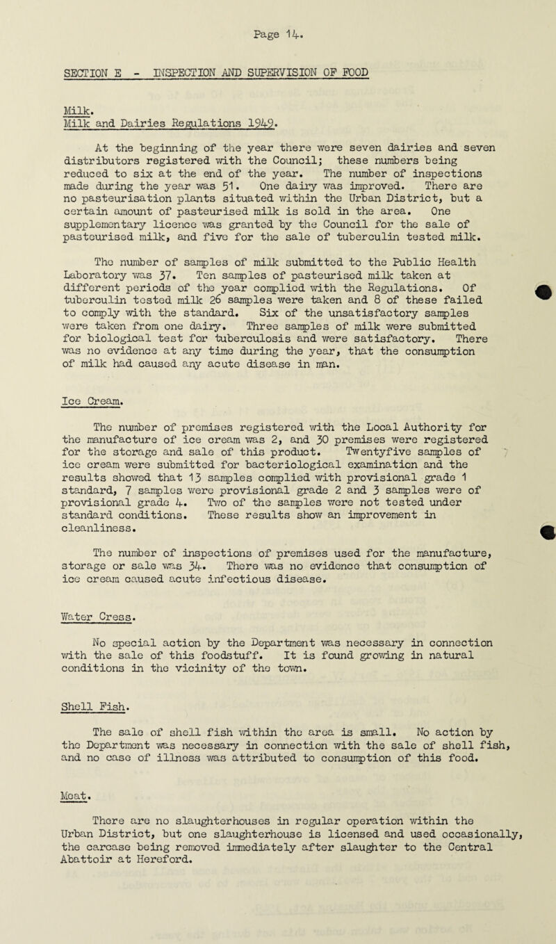SECTION E - INSPECTION AND SUPERVISION OF FOOD Milk. Milk and Dairies Regulations 1949» At the beginning of the year there were seven dairies and seven distributors registered with the Council; these numbers being reduced to six at the end of the year. The number of inspections made during the year was 51. One dairy was improved. There are no pasteurisation plants situated within the Urban District, but a certain amount of pasteurised milk is sold in the area. One supplementary licence was granted by the Council for the sale of pasteurised milk, and five for the sale of tuberculin tested milk. The number of samples of milk submitted to the Public Health Laboratory was 37. Ten samples of pasteurised milk taken at different periods of the year complied with the Regulations. Of tuberculin tested milk 26 samples were taken and 8 of these failed to comply with the standard. Six of the unsatisfactory samples were taken from one dairy. Three samples of milk were submitted for biological test for tuberculosis and were satisfactory. There was no evidence at any time during the year, that the consumption of milk had caused any acute disease in man. Ice Cream. The number of premises registered with the Local Authority for the manufacture of ice cream was 2, and 30 premises were registered for the storage and sale of this product. Twentyfive samples of ice cream were submitted for bacteriological examination and the results showed that 13 samples complied with provisional grade 1 standard, 7 samples were provisional grade 2 and 3 samples were of provisional grade 4. Two of the samples were not tested under standard conditions. These results show an improvement in cleanliness. The number of inspections of premises used for the manufacture, storage or sale was 34- There was no evidence that consumption of ice cream caused acute 5.nfectious disease. Water Cress. No special action by the Department was necessary in connection with the sale of this foodstuff. It is found growing in natural conditions in the vicinity of the town. Shell Fish. The sale of shell fish within the area is small. No action by the Department was necessary in connection with the sale of shell fish, and no case of illness was attributed to consumption of this food. Moat. There are no slaughterhouses in regular operation within the Urban District, but one slaughterhouse is licensed and used occasionally, the carcase being removed immediately after slaughter to the Central Abattoir at Hereford.
