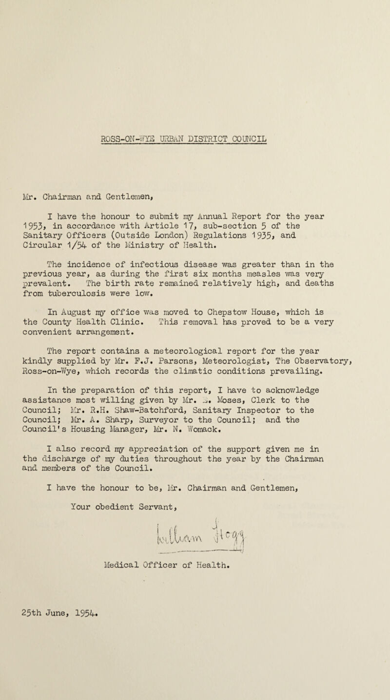 Mr. Chairman and Gentlemen, I have the honour to submit my Annual Report for the year 1953> in accordance with Artiole 17, sub-section 5 of the Sanitary Officers (Outside London) Regulations 1935* and Circular 1/54 of the Ministry of Health. The incidence of infectious disease was greater than in the previous year, as during the first six months measles was very prevalent. The birth rate remained relatively high, and deaths from tuberculosis were low. In August my office was moved to Chepstow House, which is the County Health Clinic. This removal has proved to be a very convenient arrangement. The report contains a meteorological report for the year kindly supplied by Mr. P.J. Parsons, Meteorologist, The Observatory Ross-on~Wye, which records the climatic conditions prevailing. In the preparation of this report, I have to acknowledge assistance most willing given by Mr. Moses, Clerk to the Council; Mr. R.H. Shaw-Batchford, Sanitary Inspector to the Council; Mr. A. Sharp, Surveyor to the Council; and the Council's Housing Manager, Mr. N. Womack. I also record my appreciation of the support given me in the discharge of ny duties throughout the year by the Chairman and members of the Council. I have the honour to be, Mr. Chairman and Gentlemen, Your obedient Servant Medical Officer of Health 25th June, 1954*