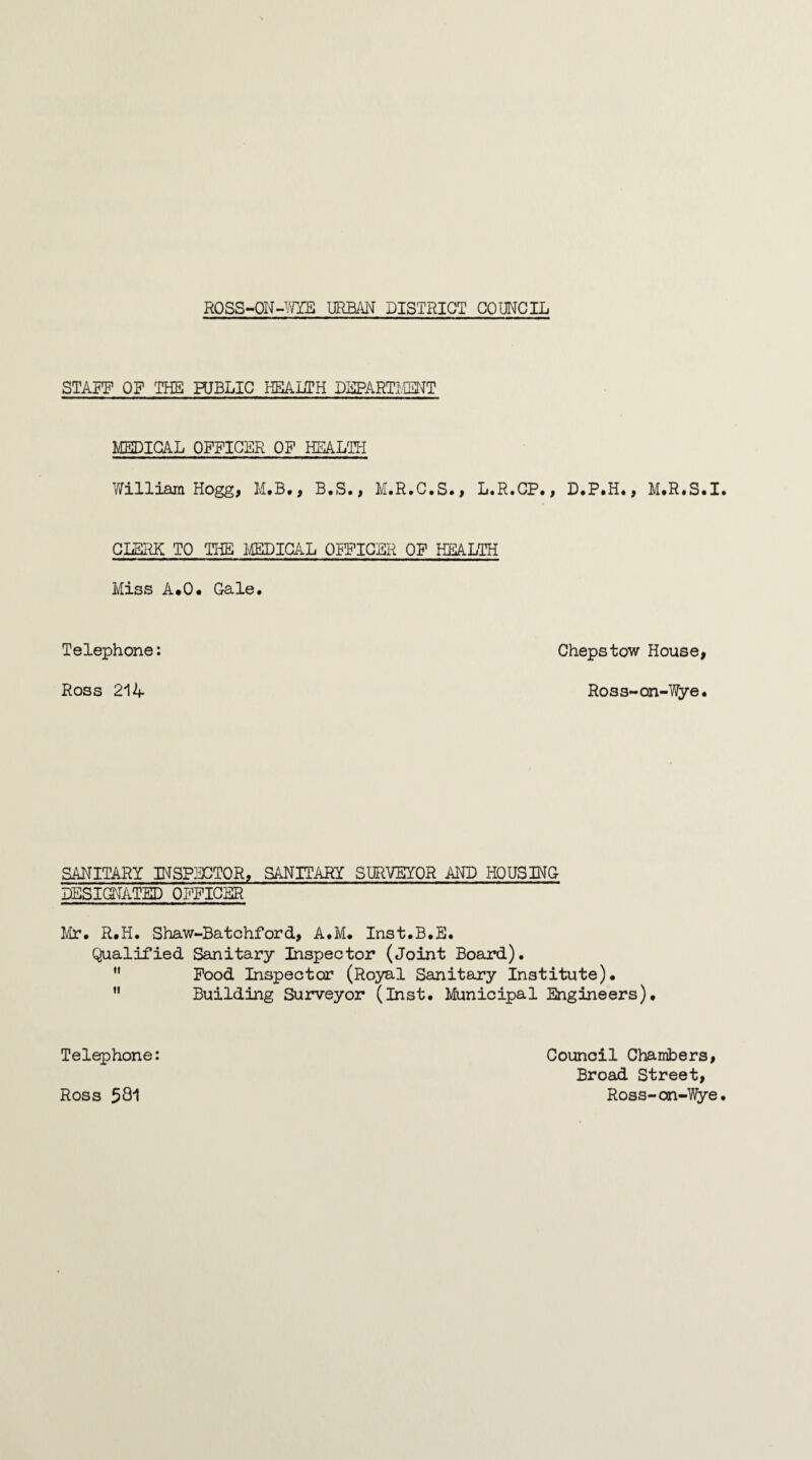 STAFF OF THE PUBLIC HEALTH DEPARTMENT MEDICAL OFFICER OF HEALTH William Hogg, M.B., B.S., M.R.C.S., L.R.CP., D.P.H., M.R.S.I CLERK TO THE MEDICAL OFFICER OF HEALTH Miss A.O. Gale. Telephone: Chepstow House, Ross 214 Ross-on-Wye. SANITARY INSPECTOR, SANITARY SURVEYOR AND HOUSING DESIGNATED OFFICER Mr. R.H. Shaw-Batchford, A.M. Inst.B.E. Qualified Sanitary Inspector (Joint Board). Food Inspector (Royal Sanitary Institute). Building Surveyor (Inst. Municipal Engineers), Telephone: Ross 531 Council Chambers, Broad Street, Ross-on-Wye