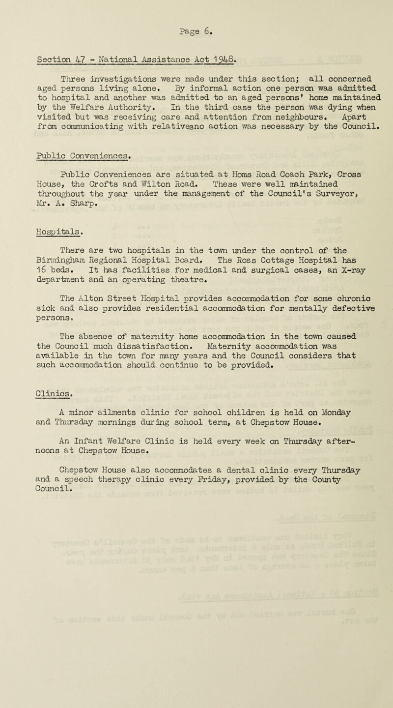 Section 47 - National Assistance Act 1948. Three investigations were made under this section; all concerned aged persons living alone. By informal action one person was admitted to hospital and another was admitted to an aged persons’ home maintained by the Welfare Authority. In the third case the person was dying when visited but was receiving care and attention from neighbours. Apart from communicating with relativesno action was necessary by the Council. Public Conveniences. Public Conveniences are situated at Homs Road Coach Park, Cross House, the Crofts and Wilton Road. These were well maintained throughout the year under the management of the Council’s Surveyor, Mr. A. Sharp. Hospitals. There are two hospitals in the town under the control of the Birmingham Regional Hospital Board, The Ross Cottage Hospital has 16 beds. It has facilities for medical and surgical cases, an X-ray department and an operating theatre. The Alton Street Hospital provides accommodation for some chronic sick and also provides residential accommodation for mentally defective persons. The absence of maternity home accommodation in the town caused the Council much dissatisfaction. Maternity accommodation was available in the town for many years and the Council considers that such accommodation should continue to be provided. Clinics. A minor ailments clinic for school children is held on Monday and Thursday mornings during school term, at Chepstow House. An Infant Yfelfare Clinic is held every week on Thursday after¬ noons at Chepstow House. Chepstow House also accommodates a dental clinic every Thursday and a speech therapy clinic every Friday, provided by the County Council.