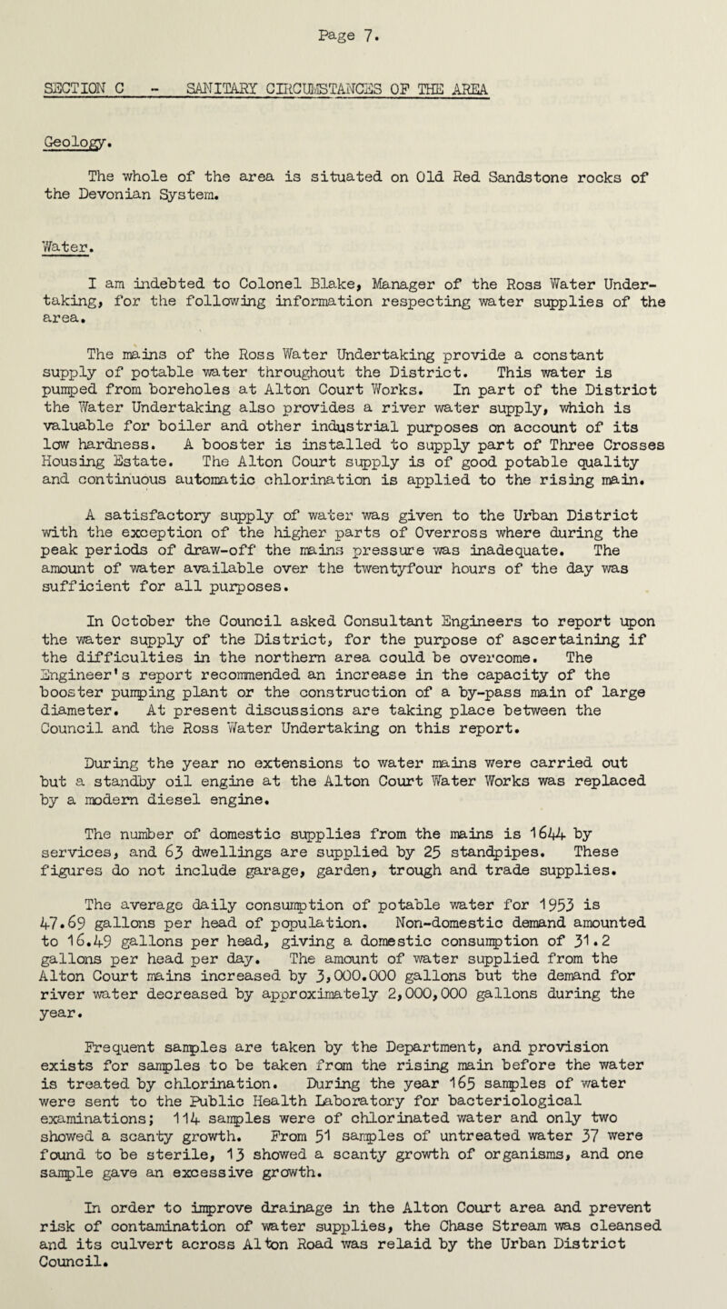 SECTION C - SANITARY CIRCUMSTANCES OP THE AREA Geology. The whole of the area is situated on Old Red Sandstone rocks of the Devonian System. Water. I am indebted to Colonel Blake, Manager of the Ross Water Under¬ taking, for the following information respecting water supplies of the area. The mains of the Ross Water Undertaking provide a constant supply of potable water throughout the District. This water is pumped from boreholes at Alton Court Works. In part of the District the Water Undertaking also provides a river water supply, which is valuable for boiler and other industrial purposes on account of its low hardness. A booster is installed to supply part of Three Crosses Housing Estate. The Alton Court supply is of good potable quality and continuous automatic chlorination is applied to the rising main. A satisfactory supply of water was given to the Urban District with the exception of the higher parts of Overross where during the peak periods of draw-off the mains pressure was inadequate. The amount of water available over the twentyfour hours of the day was sufficient for all purposes. In October the Council asked Consultant Engineers to report upon the water supply of the District, for the purpose of ascertaining if the difficulties in the northern area could be overcome. The Engineer’s report recommended an increase in the capacity of the booster pumping plant or the construction of a by-pass main of large diameter. At present discussions are taking place between the Council and the Ross Water Undertaking on this report. During the year no extensions to water mains were carried out but a standby oil engine at the Alton Court Water Works was replaced by a modern diesel engine. The number of domestic supplies from the mains is 1644 by services, and 63 dwellings are supplied by 25 standpipes. These figures do not include garage, garden, trough and trade supplies. The average daily consumption of potable water for 1953 is 47.69 gallons per head of population. Non-domestic demand amounted to 16.49 gallons per head, giving a domestic consumption of 31*2 gallons per head per day. The amount of water supplied from the Alton Court mains increased by 3>000.000 gallons but the demand for river water decreased by approximately 2,000,000 gallons during the year. Frequent sanples are taken by the Department, and provision exists for samples to be taken from the rising main before the water is treated by chlorination. During the year 165 sanples of water were sent to the Public Health Laboratory for bacteriological examinations; 114 sanples were of chlorinated water and only two showed a scanty growth. From 51 sanples of untreated water 37 were found to be sterile, 13 showed a scanty growth of organisms, and one sanple gave an excessive growth. In order to improve drainage in the Alton Court area and prevent risk of contamination of water supplies, the Chase Stream was cleansed and its culvert across Alton Road was relaid by the Urban District Council.