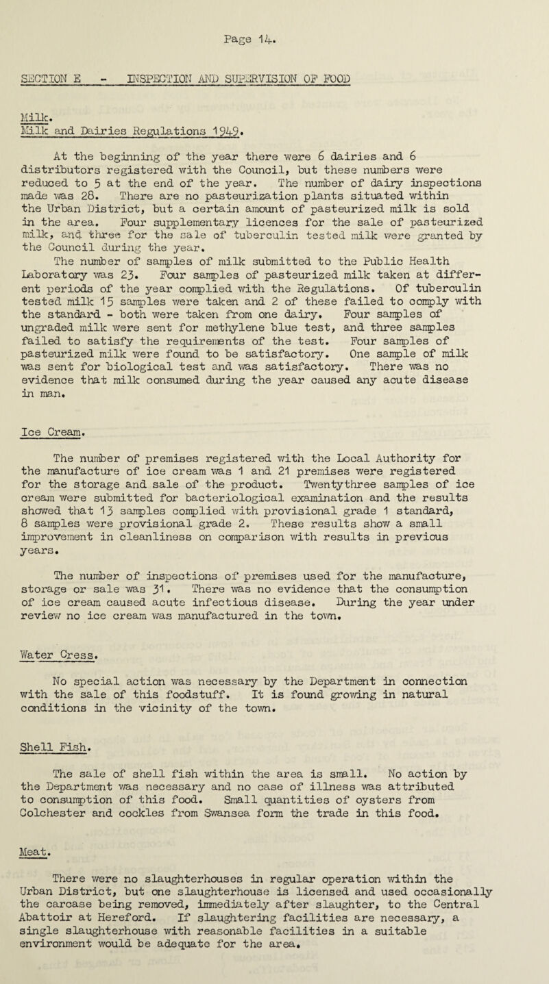 SECTION E - INSPECTION AND SUPERVISION OP POOD Milk. Milk and Dairies Regulations 1949* At the beginning of the year there were 6 dairies and 6 distributors registered with the Council, but these numbers were reduced to 5 at the end of the year. The number of daily inspections made was 28. There are no pasteurization plants situated within the Urban District, but a certain amount of pasteurized milk is sold in the area. Pour supplementary licences for the sale of pasteurized milk, and three for the sale of tuberculin tested milk were granted by the Council during the year. The number of samples of milk submitted to the Public Health Laboratory was 23. Pour samples of pasteurized milk taken at differ¬ ent periods of the year complied with the Regulations. Of tuberculin tested milk 15 samples were taken and 2 of these failed to oomply with the standard - both were taken from one dairy. Pour samples of ungraded milk were sent for methylene blue test, and three samples failed to satisfy the requirements of the test. Pour samples of pasteurized milk were found to be satisfactory. One sample of milk was sent for biological test and was satisfactory. There was no evidence that milk consumed during the year caused any acute disease in man. Ice Cream. The number of premises registered with the Local Authority for the manufacture of ice cream was 1 and 21 premises were registered for the storage and sale of the product. Twentythree samples of ice cream were submitted for bacteriological examination and the results showed that 13 samples complied with provisional grade 1 standard, 8 samples were provisional grade 2. These results show a small improvement in cleanliness on comparison with results in previous years. The number of inspections of premises used for the manufacture, storage or sale was 31• There was no evidence that the consumption of ice cream caused acute infectious disease. During the year under review no ice cream was manufactured in the town. Water Cress. No special action was necessary by the Department in connection with the sale of this foodstuff. It is found growing in natural conditions in the vicinity of the town. Shell Pish. The sale of shell fish within the area is small. No action by the Department was necessary and no case of illness was attributed to consumption of this food. Small quantities of oysters from Colchester and cockles from Swansea form the trade in this food. Meat. There were no slaughterhouses in regular operation within the Urban District, but one slaughterhouse is licensed and used occasionally the carcase being removed, immediately after slaughter, to the Central Abattoir at Hereford. If slaughtering facilities are necessary, a single slaughterhouse with reasonable facilities in a suitable environment v/ould be adequate for the area.