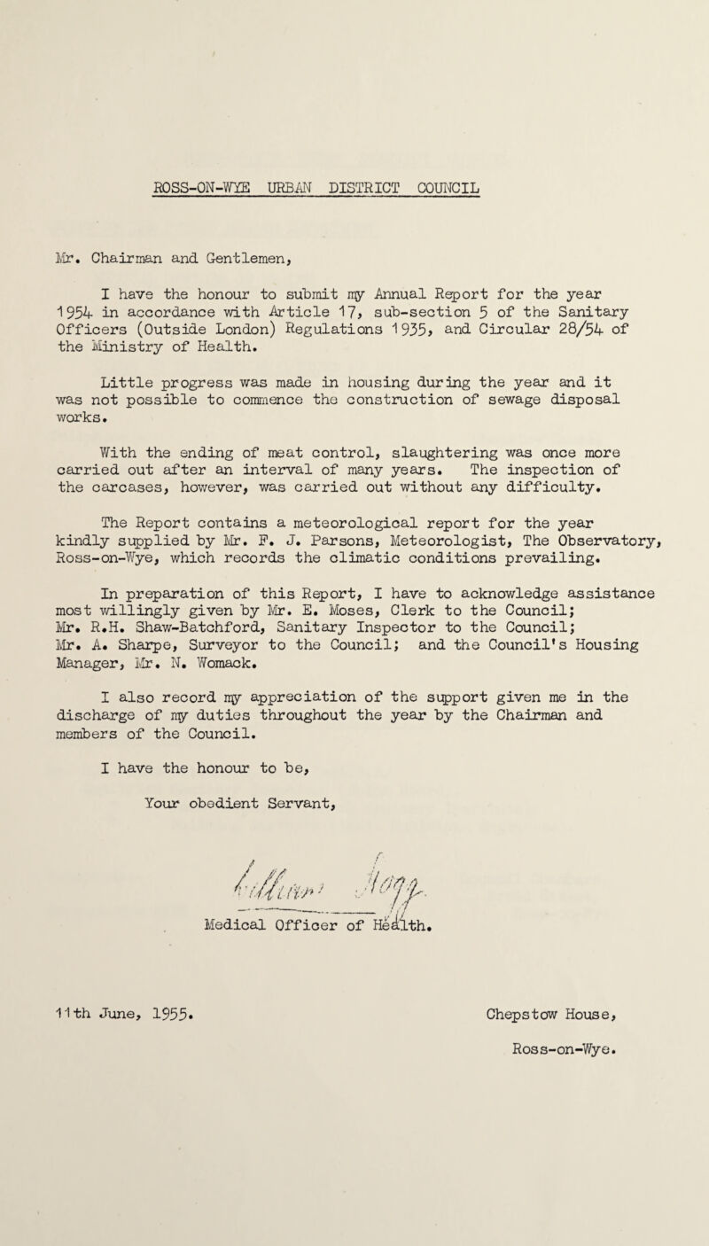 Mr. Chairman and Gentlemen, I have the honour to submit my Annual Report for the year 1954 in accordance with Article 17> sub-section 5 of the Sanitary Officers (Outside London) Regulations 1 935> and Circular 28/54 of the Ministry of Health. Little progress was made in housing during the year and it was not possible to commence the construction of sewage disposal works• With the ending of meat control, slaughtering was once more carried out after an interval of many years. The inspection of the carcases, however, was carried out without any difficulty. The Report contains a meteorological report for the year kindly supplied by Mr. F. J. Parsons, Meteorologist, The Observatory, Ross-on-Wye, which records the climatic conditions prevailing. In preparation of this Report, I have to acknowledge assistance most willingly given by Mr. E. Moses, Clerk to the Council; Mr* R*H. Shaw-Batchford, Sanitary Inspector to the Council; Mr. A* Sharpe, Surveyor to the Council; and the Council’s Housing Manager, Mr. N. Womack. I also record my appreciation of the support given me in the discharge of ny duties throughout the year by the Chairman and members of the Council. I have the honour to be, Your obedient Servant, 11th June, 1955 Chepstow House Ross-on-Wye.