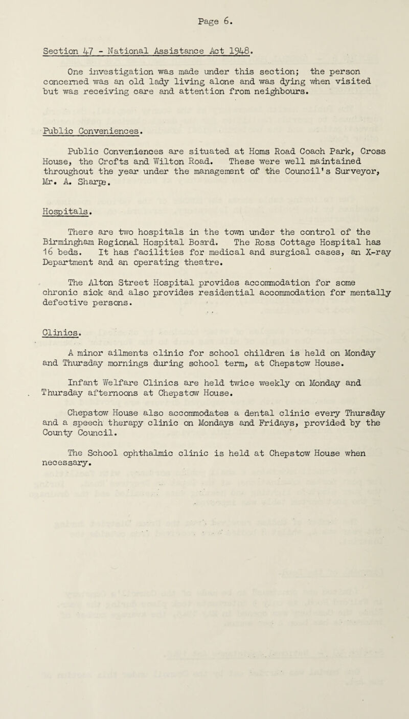 Section 47 - National Assistance Act 1948. One investigation was made under this section; the person concerned was an old lady living alone and was dying when visited but was receiving care and attention from neighbours. Public Conveniences. Public Conveniences are situated at Homs Road Coach Park, Cross House, the Crofts and Wilton Road. These were well maintained throughout the year under the management of the Council’s Surveyor, Mr. A. Sharps. Hospitals. There are two hospitals in the town under the control of the Birmingham Regional Hospital Board. The Ross Cottage Hospital has 16 beds. It has facilities for medical and surgical cases, an X-ray Department and an operating theatre. The Alton Street Hospital provides accommodation for some chronic sick and also provides residential accommodation for mentally defective persons. Clinics. A minor ailments clinic for school children is held on Monday and Thursday mornings during school term, at Chepstow House. Infant Welfare Clinics are held twice weekly on Monday and Thursday afternoons at Chepstow House. Chepstow House also accommodates a dental clinic every Thursday and a speech therapy clinic on Mondays and Fridays, provided by the County Council. The School ophthalmic clinic is held at Chepstow House when necessary.