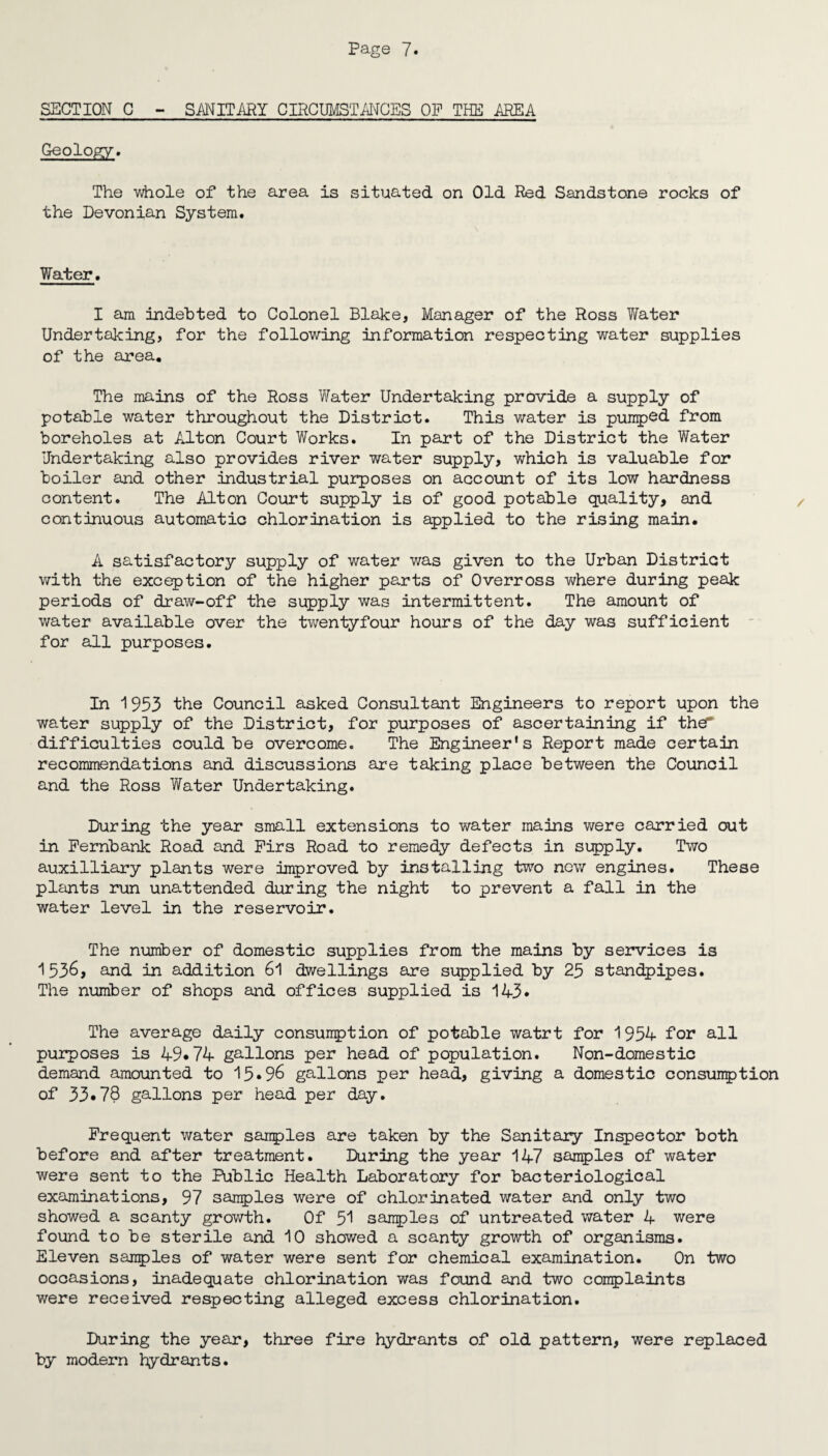 SECTION C - SANITARY CIRCUMSTANCES OF THE AREA Geology. The whole of the area is situated on Old Red Sandstone rocks of the Devonian System. Water. I am indebted to Colonel Blake, Manager of the Ross Water Undertaking, for the following information respecting water supplies of the area. The mains of the Ross Water Undertaking provide a supply of potable water throughout the District. This water is pumped from boreholes at Alton Court Works. In part of the District the Water Undertaking also provides river water supply, which is valuable for boiler and other industrial purposes on account of its low hardness content. The Alton Court supply is of good potable quality, and continuous automatic chlorination is applied to the rising main. A satisfactory supply of water was given to the Urban District with the exception of the higher parts of Overross where during peak periods of draw-off the supply was intermittent. The amount of water available over the twentyfour hours of the day was sufficient for all purposes. In 1953 the Council asked Consultant Engineers to report upon the water supply of the District, for purposes of ascertaining if thd difficulties could be overcome. The Engineer's Report made certain recommendations and discussions are taking place between the Council and the Ross Water Undertaking. During the year small extensions to water mains were carried out in Fembank Road and Firs Road to remedy defects in supply. Two auxilliary plants were improved by installing two new engines. These plants run unattended during the night to prevent a fall in the water level in the reservoir. The number of domestic supplies from the mains by services is 1536, and in addition 61 dwellings are supplied by 23 standpipes. The number of shops and offices supplied is 143* The average daily consumption of potable watrt for 1954 for all purposes is 49*74 gallons per head of population. Non-domestic demand amounted to 15*96 gallons per head, giving a domestic consumption of 33*78 gallons per head per day. Frequent water samples are taken by the Sanitary Inspector both before and after treatment. During the year 147 samples of water were sent to the Public Health Laboratory for bacteriological examinations, 97 samples were of chlorinated water and only two showed a scanty growth. Of 51 samples of untreated water 4 were found to be sterile and 10 showed a scanty growth of organisms. Eleven samples of water were sent for chemical examination. On two occasions, inadequate chlorination was found and two complaints were received respecting alleged excess chlorination. During the year, three fire hydrants of old pattern, were replaced by modern hydrants.