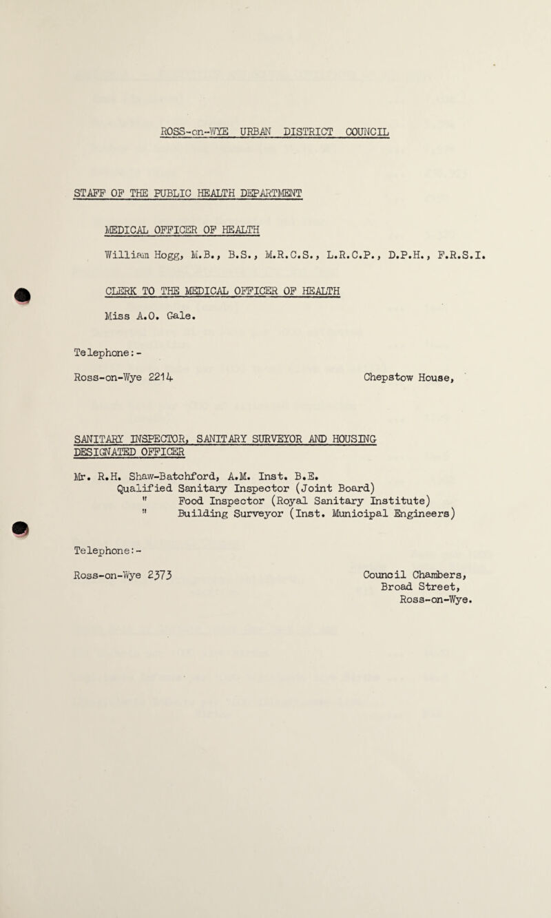 STAFF OF THE PUBLIC HEALTH DEPARTMENT MEDICAL OFFICER OF HEALTH William Hogg, M.B., B.S., M.R.C.S., L.R.C.P., D.P.H., F.R.S.I. CLERK TO THE MEDICAL OFFICER OF HEALTH Miss A.O. Gale. Telephone:- Ross-on-Wye 2214 Chepstow House, SANITARY INSPECTOR, SANITARY SURVEYOR AND HOUSING DESIGNATED OFFICER Mr# R.H. Shaw-Batchford, A.M. Inst. B.E. Qualified Sanitary Inspector (Joint Board) ,f Food Inspector (Royal Sanitary Institute)  Building Surveyor (Inst. Municipal Engineers) Telephone:- Ross-on-Wye 2373 Council Chambers, Broad Street, Ross-on-Wye.