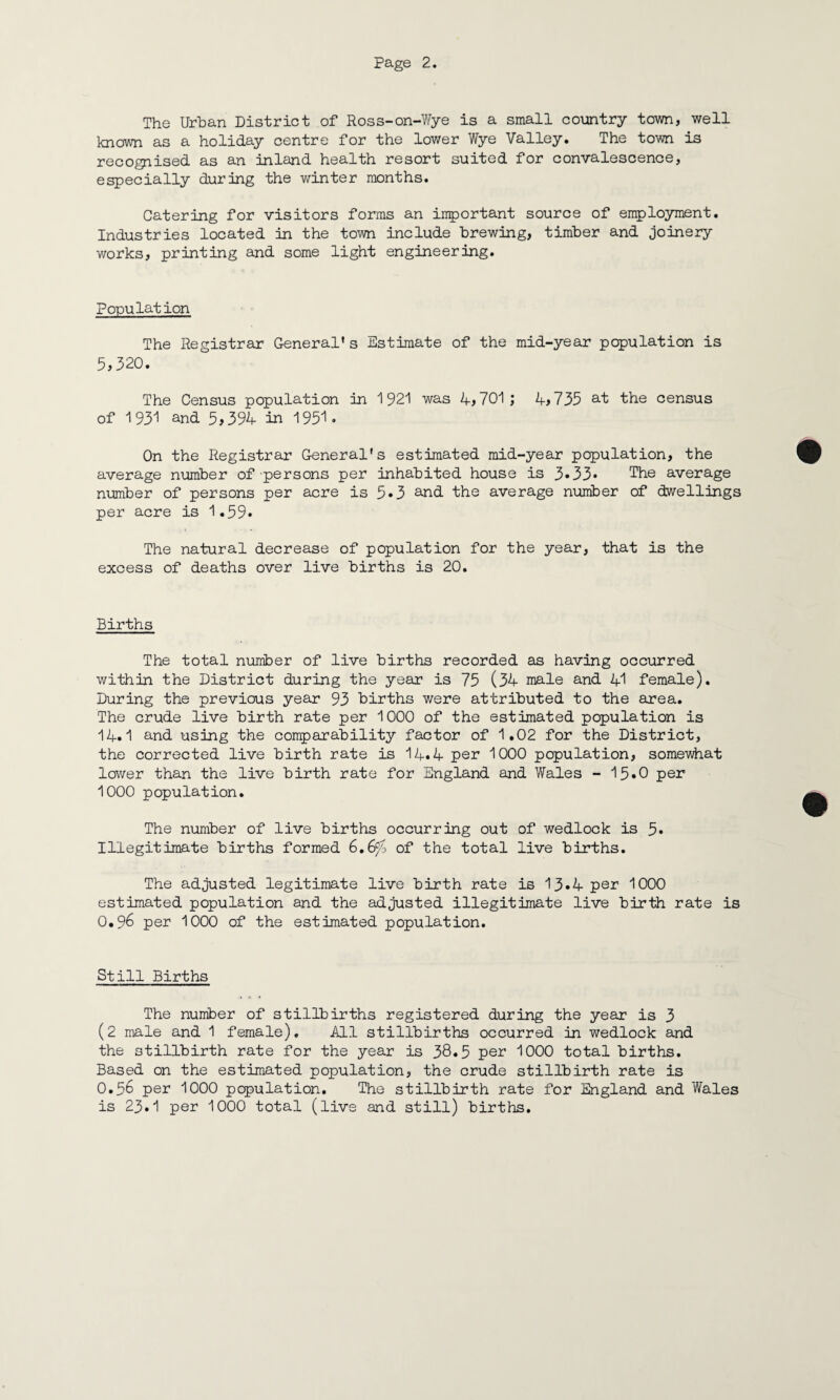 The Urban District of Ross-on-Wye is a small country town, well known as a holiday centre for the lower Wye Valley. The town is recognised as an inland health resort suited for convalescence, especially during the winter months. Catering for visitors forms an important source of employment. Industries located in the town include brewing, timber and joinery works, printing and some light engineering. Population The Registrar General* s Estimate of the mid-year population is 5,320. The Census population in 1921 was 4,701; 4,735 at the census of 1931 and 5,394 in 1951. On the Registrar General's estimated mid-year population, the average number of persons per inhabited house is 3*33* The average number of persons per acre is 5*3 and the average number of dwellings per acre is 1.59. The natural decrease of population for the year, that is the excess of deaths over live births is 20. Births The total number of live births recorded as having occurred within the District during the year is 75 (34 male and 41 female). During the previous year 93 births were attributed to the area. The crude live birth rate per 1000 of the estimated population is 14.1 and using the comparability factor of 1.02 for the District, the corrected live birth rate is 14.4 per 1000 population, somewhat lower than the live birth rate for England and Wales - 15*0 per 1000 population. The number of live births occurring out of wedlock is 5* Illegitimate births formed 6.6^> of the total live births. The adjusted legitimate live birth rate is 13*4 per 1000 estimated population and the adjusted illegitimate live birth rate is O.96 per 1000 of the estimated population. Still Births The number of stillbirths registered during the year is 3 (2 male and 1 female). All stillbirths occurred in wedlock and the stillbirth rate for the year is 38*5 par 1000 total births. Based on the estimated population, the crude stillbirth rate is O.56 per 1000 population. The stillbirth rate for England and Wales is 23.1 per 1000 total (live and still) births.