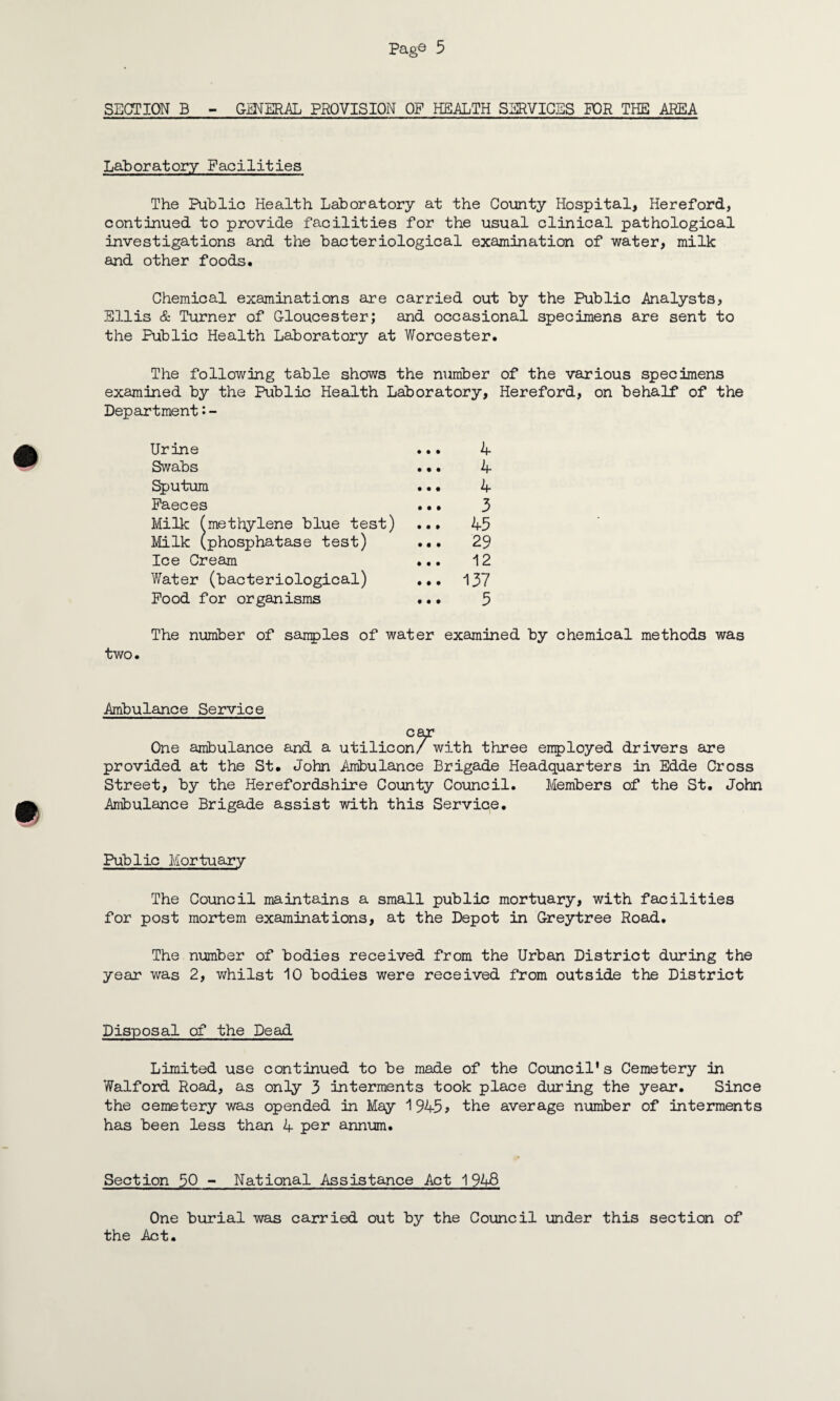 SECTION B - GENERAL PROVISION OP HEALTH SERVICES FOR THE AREA Laboratory Facilities The Public Health Laboratory at the County Hospital, Hereford, continued to provide facilities for the usual clinical pathological investigations and the bacteriological examination of water, milk and other foods. Chemical examinations are carried out by the Public Analysts, Ellis & Turner of Gloucester; and occasional specimens are sent to the Public Health Laboratory at Worcester. The following table shows the number of the various specimens examined by the Public Health Laboratory, Hereford, on behalf of the Department•- Urine Swabs Sputum Faeces Milk (methylene blue test) Milk (phosphatase test) Ice Cream Water (bacteriological) Food for organisms 4 4 4 3 45 29 12 137 5 The number of sanples of water examined by chemical methods was two. Ambulance Service car One ambulance and a utilicon/ with three employed drivers are provided at the St. John Ambulance Brigade Headquarters in Edde Cross Street, by the Herefordshire County Council. Members of the St. John Ambulance Brigade assist with this Service. Public Mortuary The Council maintains a small public mortuary, with facilities for post mortem examinations, at the Depot in Greytree Road. The number of bodies received from the Urban District during the year was 2, whilst 10 bodies were received from outside the District Disposal of the Dead Limited use continued to be made of the Council's Cemetery in Walford Road, as only 3 interments took place during the year. Since the cemetery was opended in May 1945? the average number of interments has been less than 4 per annum. Section 50 - National Assistance Act 1948 One burial was carried out by the Council under this section of the Act.