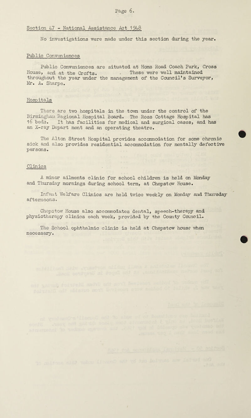 Section X7 - National Assistance Act 1948 No investigations were made under this section during the year. Public Conveniences Public Conveniences are situated at Homs Road Coach Park, Cross House, and at the Crofts. - These were well maintained throughout the year under the management of the Council's Surveyor, Mr. A. Sharpe. Hospitals There are two hospitals in the town under the control of the Birmingham Regional Hospital Board. The Ross Cottage Hospital has 16 bed3. It has facilities for medical and surgical cases, and has an X-ray Depart ment and an operating theatre. The Alton Street Hospital provides accommodation for some chronic sick and also provides residential accommodation for mentally defective persons. Clinics A minor ailments clinic for school children is held on Monday and Thursday mornings during school term, at Chepstow House. Infant Welfare Clinics are held twice weekly on Monday and Thursday afternoons. Chepstow House also accommodates dental, speech-therapy and physiotherapy clinics each week, provided by the County Council. The School ophthalmic clinic is held at Chepstow house when necessary.