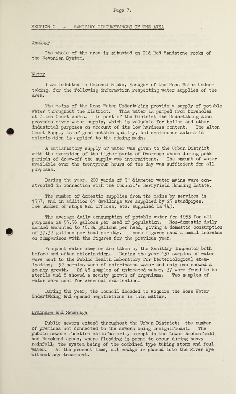 SECTION C - SMITARY CIRCUMSTANCES OP THE /REA Geology The whole of the area is situated on Old Red Sandstone rocks of the Devonian System. Water I am indebted to Colonel Blake, Manager of the Ross Water Under¬ taking, for the following information respecting water supplies of the area. The mains of the Ross Water Undertaking provide a supply of potable water throughout the District. This water is pumped from boreholes at Alton Court Works. In part of the District the Undertaking also provides river water supply, which is valuable for boiler and other industrial purposes on account of its low hardness content. The Alton Court Supply is of good potable quality, and continuous automatic chlorination is applied to the rising main. A satisfactory supply of water was given to the Urban District with the exception of the higher parts of Overross where during peak periods of draw-off the supply was intermittent. The amount of water available over the twentyfour hours of the day was sufficient for all purposes. During the year, 200 yards of 3 diameter water mains were con¬ structed in connection with the Council's Berryfield Housing Estate. The number of domestic supplies from the mains by services is 1557* and in addition 61 dwellings are supplied by 25 standpipes. The number of shops and offices, etc. supplied is 143» The average daily consumption of potable water for 1955 for all purposes is 53•5^ gallons per head of population. Non-domestic daily demand amounted to 16.24 gallons per head, giving a domestic consumption of 37->32 gallons per head per day. These figures show a small increase on comparison with the figures for the previous year. Frequent water samples are taken by the Sanitary Inspector both before and after chlorination. During the year 137 samples of water were sent to the Public Health Laboratory for bacteriological exam¬ ination; 92 samples were of chlorinated water and only one showed a scanty growth. Of 45 samples of untreated water, 37 were found to be sterile and 8 showed a scanty growth of organisms. Two samples of water were sent for chemical examination. During the year, the Council decided to acquire the Ross Water Undertaking and opened negotiations in this matter. Drainage and Sev/erage Public sewers extend throughout the Urban District; the number of premises not connected to the sewers being insignificant. The public sewers function satisfactorily except in the Lower Archenfield and Brookend areas, where flooding is prone to occur during heavy rainfall, the system being of the combined type taking storm and foul water. At the present time, all sewage is passed into the River Wye without any treatment.