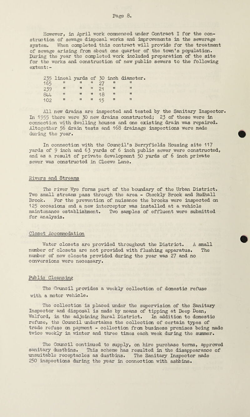 However, in April work commenced under Contract I for the con¬ struction of sewage disposal works and improvements in the sewerage system. When completed this contract will provide for the treatment of sewage arising from about one quarter of the town’s population. During the year the conpleted work included preparation of the site for the works and construction of new public sewers to the following extent:- 233 lineal yards of 30 inch diameter. 165  ”  27 ”  »» 11 h 21 11 •» 844   ”18 ” ” 'I Q2 II II II -j Cj n II All new drains are inspected and tested by the Sanitary Inspector. In 1953 there were 30 new drains constructed; 23 of these were in connection with dwelling houses and one existing drain was repaired. Altogether 56 drain tests and 168 drainage inspections were made during the year. In connection with the Council's Berryfields Housing site 117 yards of 9 inch and 63 yards of 6 inch public sewer were constructed, and as a result of private development 50 yards of 6 inch private sewer was constructed in Cleeve Lane. Rivers and Streams The river Wye forms part of the boundary of the Urban District. Two small streams pass through the area - Checkly Brook and Rudhall Brook. For the prevention of nuisance the brooks were inspected on 125 occasions and a new interceptor was installed at a vehicle maintenance establishment. Two samples of effluent were submitted for analysis. Closet Accommodation Water closets are provided throughout the District. A small number of closets are not provided with flushing apparatus. The number of new closets provided during the year was 27 and no conversions were necessary. Pub 1ic Cleansing The Council provides a v^eekly collection of domestic refuse with a motor vehicle. The collection is placed under the supervision of the Sanitary Inspector and disposal is made by means of tipping at Deep Dean, Walford, in the adjoining Rural District. In addition to domestic refuse, the Council undertakes the collection of certain types of trade refuse on payment - collection from business premises being made twice weekly in winter and three times each week during the summer. The Council continued to supply, on hire purchase terms, approved sanitary dustbins. This scheme has resulted in the disappearance of unsuitable receptacles as dustbins. The Sanitary Inspector made 250 inspections during the year in connection with ashbins.