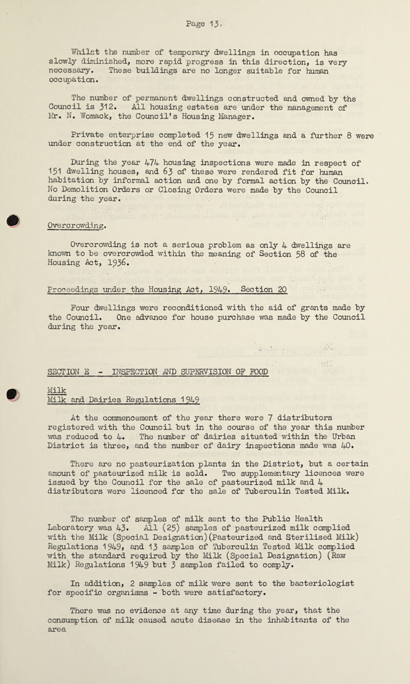 Whilst the number of temporary dwellings in occupation has slowly diminished, more rapid progress in this direction, is very necessary. These buildings are no longer suitable for human occupation. The number of permanent dwellings constructed and owned by the Council is 312. All housing estates are under the management of Mr. N. Womack, the Council's Housing Manager. Private enterprise completed 15 new dwellings and a further 8 were under construction at the end of the year. During the year 474 housing inspections were made in respect of 151 dwelling houses, and 63 of these were rendered fit for human habitation by informal action and one by formal action by the Council. No Demolition Orders or Closing Orders were made by the Council during the year. Overcrowding;. Overcrowding is not a serious problem as only 4 dwellings are known to be overcrowded within the meaning of Section 58 of the Housing Act, 1^36. Proceedings under the Housing Act, 19491 Section 20 Pour dwellings were reconditioned with the aid of grants made by the Council. One advance for house purchase was made by the Council during the year. SECTION E - INSPECTION AND SUPERVISION OF FOOD Milk Milk and Dairies Regulations 1949 At the commencement of the year there were 7 distributors registered with the Council but in the course of the year this number was reduced to 4. The number of dairies situated within the Urban District is three, and the number of dairy inspections made was 40. There are no pasteurization plants in the District, but a certain amount of pasteurized milk is sold. Two supplementary licences were issued by the Council for the sale of pasteurized milk and 4 distributors were licenced for the sale of Tuberculin Tested Milk. The number of samples of milk sent to the Public Health Laboratory was 43• All (25) samples of pasteurized milk complied with the Milk (Special Designation)(Pasteurized and Sterilised Milk) Regulations 1949> and 13 samples of Tuberculin Tested Milk complied with the standard required by the Milk (Special Designation) (Raw Milk) Regulations 1949 but 3 samples failed to comply. In addition, 2 samples of milk were sent to the bacteriologist for specific organisms - both were satisfactory. There was no evidence at any time during the year, that the consumption of milk caused acute disease in the inhabitants of the area