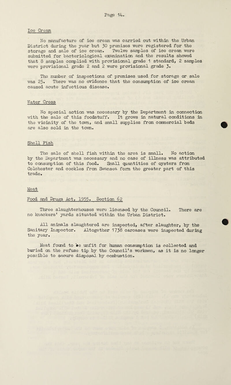 Ice Cream No manufacture of ice cream was carried out within the Urban District during the year but 30 premises were registered for the storage and sale of ice cream. Twelve samples of ice cream were submitted for bacteriological examination and the results showed that 8 samples conplied with provisional grade 1 standard, 2 samples were provisional grade 2 and 2 were provisional grade 3» The number of inspections of premises used for storage or sale was 23. There was no evidence that the consumption of ice cream caused acute infectious disease. Water Cress No special action was necessary by the Department in connection with the sale of this foodstuff. It grows in natural conditions in the vicinity of the town, and small supplies from commercial beds are also sold in the town. Shell Pish The sale of shell fish within the area is small. No action by the Department was necessary and no case of illness was attributed to consumption of this food. Small quantities of oysters from Colchester and cockles from Swansea form the greater part of this trade. Meat Pood and Drugs Act, 1955» Section 62 Three slaughterhouses were licensed by the Council. There are no knackers’ yards situated within the Urban District. All animals slaughtered are inspected, after slaughter, by the Sanitary Inspector. Altogether 1738 carcases were inspected during the year. Meat found to l»e unfit for human consumption is collected and buried on the refuse tip by the Council’s workmen, as it is no longer possible to secure disposal by combustion.