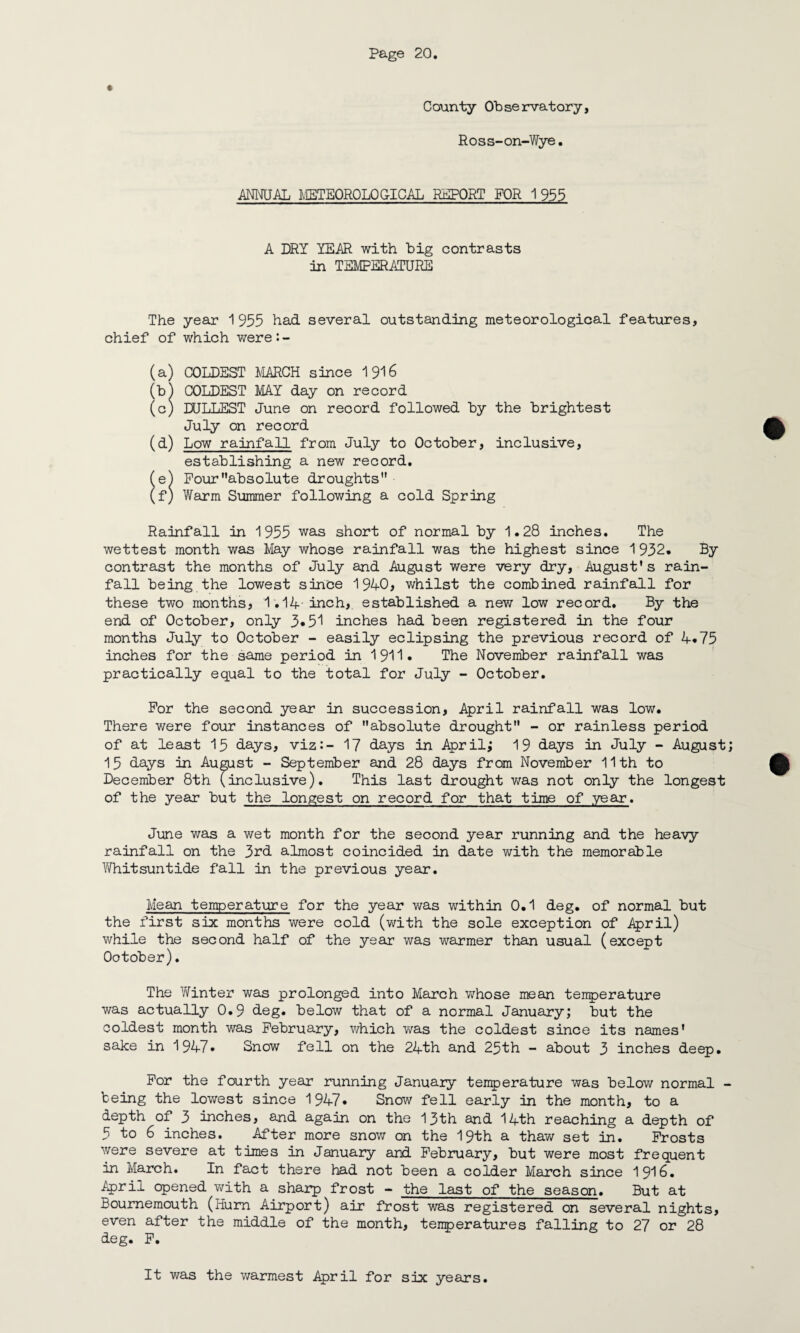 * County Observatory, Ross-on-Wye. ANNUAL METEOROLOGICAL REPORT FOR 1955 A DRY YEAR with big contrasts In TEMPERATURE The year 1955 had several outstanding meteorological features, chief of which were*.- (a) COLDEST MARCH since 1916 (b) COLDEST MAY day on record (c) DULLEST June on record followed by the brightest July on record (d) Low rainfall from July to October, inclusive, establishing a new record. (e) Pourabsolute droughts (f) Warm Summer following a cold Spring Rainfall in 1955 was short of normal by 1.28 inches. The wettest month was May whose rainfall was the highest since 1932. By contrast the months of July and August were very dry, August’s rain¬ fall being the lowest since 1940, whilst the combined rainfall for these two months, 1.14 inch, established a new low record. By the end of October, only 3*51 inches had been registered in the four months July to October - easily eclipsing the previous record of 4.75 inches for the same period in 1911* The November rainfall was practically equal to the total for July - October. For the second year in succession, April rainfall was low. There were four instances of absolute drought - or rainless period of at least 15 days, viz:- 17 days in April; 19 days in July - August; 15 days in August - September and 28 days from November 11th to December 8th (inclusive). This last drought was not only the longest of the year but the longest on record for that time of year. June was a wet month for the second year running and the heavy rainfall on the 3rd almost coincided in date with the memorable Whitsuntide fall in the previous year. Mean temperature for the year was within 0.1 deg. of normal but the first six; months were cold (with the sole exception of April) while the second half of the year was warmer than usual (except Ootober). The Winter was prolonged into March whose mean temperature was actually 0.9 deg. below that of a normal January; but the coldest month was February, which was the coldest since its names’ sake in 1947. Snow fell on the 24th and 25th - about 3 inches deep. For the fourth year running January temperature was below normal - being the lowest since 1947* Snow fell early in the month, to a depth of 3 inches, and again on the 13th and 14th reaching a depth of 5 to 6 inches. After more snow on the 19th a thaw set in. Frosts were severe at times in January and February, but were most frequent in March. In fact there had not been a colder March since 1916. April opened with a sharp frost - the last of the season. But at Bournemouth (Hurn Airport) air frost was registered on several nights, even after the middle of the month, temperatures falling to 27 or 28 deg. F. It was the warmest April for six years.