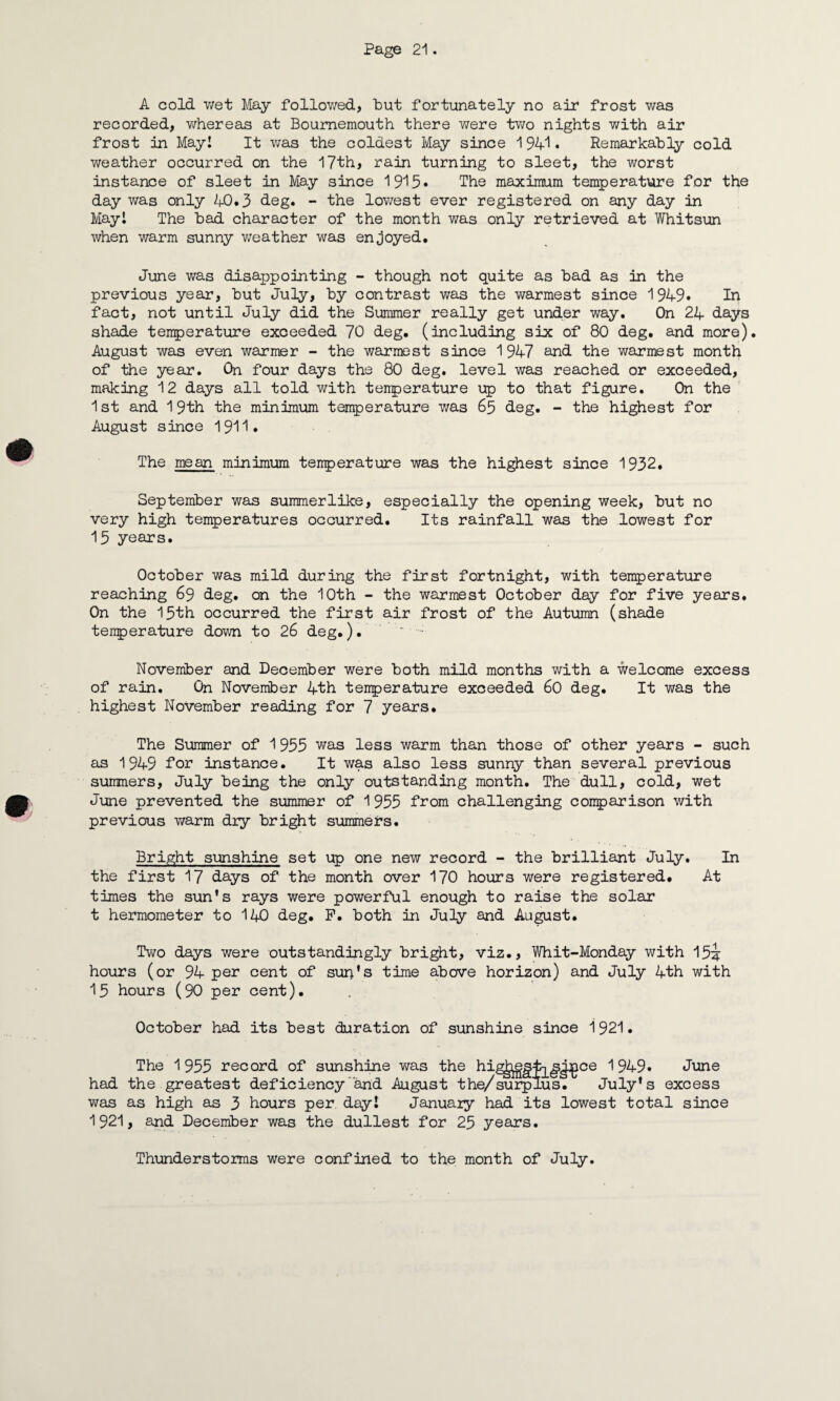 A cold wet May followed, but fortunately no air frost was recorded, whereas at Bournemouth there were two nights with air frost in May! It was the coldest May since 1941. Remarkably cold weather occurred on the 17th, rain turning to sleet, the worst instance of sleet in May since 1915* The maximum temperature for the day was only 40.3 deg. - the lowest ever registered on any day in May! The bad character of the month was only retrieved at Whitsun when warm sunny weather was enjoyed. June was disappointing - though not quite as bad as in the previous year, but July, by contrast was the warmest since 1949. In fact, not until July did the Summer really get under way. On 24 days shade temperature exceeded 70 deg. (including six of 80 deg. and more). August was even warmer - the warmest since 1947 and the warmest month of the year. On four days the 80 deg. level was reached or exceeded, making 12 days all told with tenperature up to that figure. On the 1st and 19th the minimum tenperature was 65 deg. - the highest for August since 1911. The mean minimum tenperature was the highest since 1932. September was summerlike, especially the opening week, but no very high temperatures occurred. Its rainfall was the lowest for 13 years. October was mild during the first fortnight, with temperature reaching 69 deg. on the 10th - the warmest October day for five years. On the 15th occurred the first air frost of the Autumn (shade temperature down to 26 deg.). ‘ . November and December were both mild months with a welcome excess of rain. On November 4th tenperature exceeded 60 deg. It was the highest November reading for 7 years. The Summer of 1955 was less warm than those of other years - such as 1949 for instance. It was also less sunny than several previous summers, July being the only outstanding month. The dull, cold, wet June prevented the summer of 1955 from challenging comparison with previous warm dry bright summers. Bright sunshine set up one new record - the brilliant July. In the first 17 days of the month over 170 hours were registered. At times the sun's rays were powerful enough to raise the solar t hermometer to 140 deg. P. both in July and August. Two days were outstandingly bright, viz., Whit-Monday with 15J hours (or 94 per cent of sun’s time above horizon) and July 4th with 15 hours (90 per cent). October had its best duration of sunshine since 1921. The 1955 record of sunshine was the hig^gfo^gipce 1949. June had the greatest deficiency and August the/surplus. July's excess was as high as 3 hours per day! January had its lowest total since 1921, and December was the dullest for 25 years. Thunderstorms were confined to the month of July.