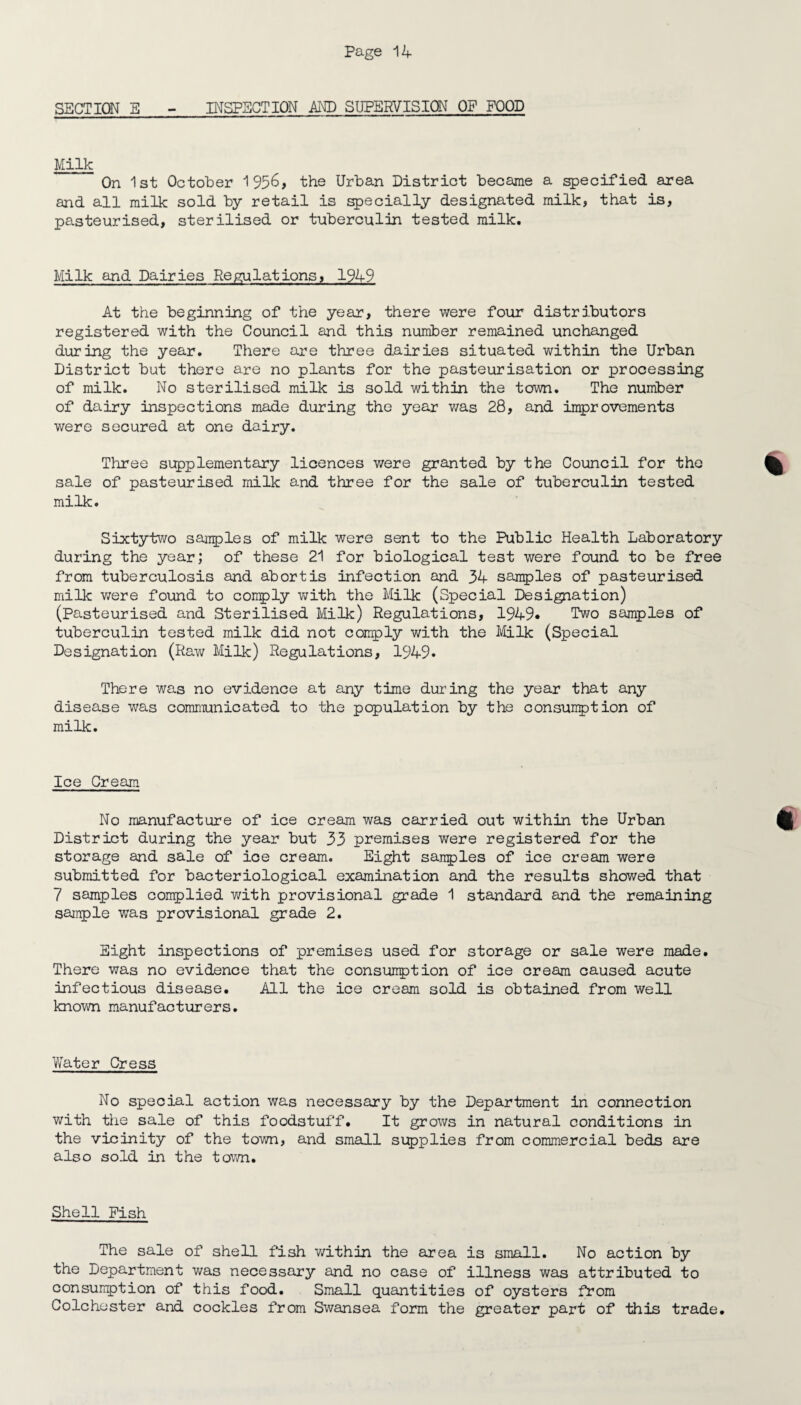 SECTION E - INSPECTION AND SUPERVISION OF FOOD Milk  On 1st October 1956, the Urban District became a specified area and all milk sold by retail is specially designated milk, that is, pasteurised, sterilised or tuberculin tested milk. Milk and Dairies Regulations, 1949 At the beginning of the year, there were four distributors registered with the Council and this number remained unchanged during the year. There are three dairies situated within the Urban District but there are no plants for the pasteurisation or processing of milk. No sterilised milk is sold within the town. The number of dairy inspections made during the year was 28, and improvements were secured at one dairy. Three supplementary licences were granted by the Council for the sale of pasteurised milk and three for the sale of tuberculin tested milk. Sixtytwo samples of milk were sent to the Public Health Laboratory during the year; of these 21 for biological test were found to be free from tuberculosis and abort is infection and 34 samples of pasteurised milk were found to comply with the Milk (Special Designation) (Pasteurised and Sterilised Milk) Regulations, 1949* Two samples of tuberculin tested milk did not comply with the Milk (Special Designation (Raw Milk) Regulations, 1949* There was no evidence at any time during the year that any disease was communicated to the population by the consumption of milk. Ice Cream No manufacture of ice cream was carried out within the Urban District during the year but 33 premises were registered for the storage and sale of ice cream. Eight samples of ice cream were submitted for bacteriological examination and the results showed that 7 samples complied with provisional grade 1 standard and the remaining sample was provisional grade 2. Eight inspections of premises used for storage or sale were made. There was no evidence that the consumption of ice cream caused acute infectious disease. All the ice cream sold is obtained from well known manufacturers. Water Cress No special action was necessary by the Department in connection with the sale of this foodstuff. It grows in natural conditions in the vicinity of the town, and small supplies from commercial beds are also sold in the town. Shell Fish The sale of shell fish within the area is small. No action by the Department was necessary and no case of illness was attributed to consumption of this food. Small quantities of oysters from Colchester and cockles from Swansea form the greater part of this trade.