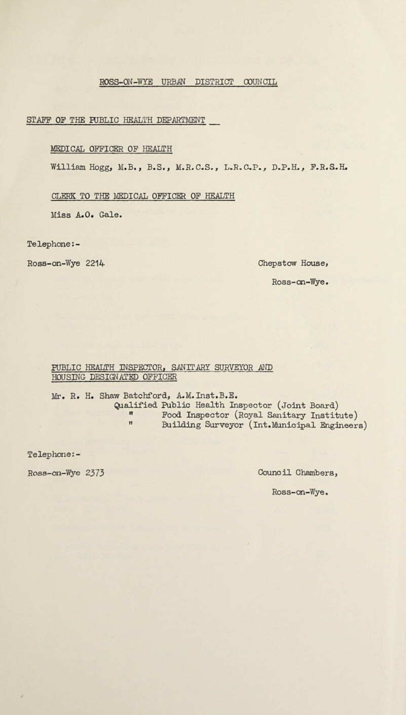 STAFF OF THE PUBLIC HEALTH DEPARTMENT _ MEDICAL OFFICER OF HEALTH William Hogg, M.B., B.S., M.R,C.S., L.R.C.P., D.P.H,, F.R.S.H. CLERK TO THE miC.AL OFFICER OF HEALTH Miss A*0. Gale. Telephone:- Ross-on-Wye 2214 Chepstow House, Ross-on-Wye. PUBLIC HEALTH INSPECTOR, SANIT.ARY SURVEYOR AND HOUSING DESIGNATED OFFICER Mr. R. H. Shaw Batchford, A.M.Inst.B.E. Qualified Public Health Inspector (Joint Board) ” Pood Inspector (Royal Sanitary Institute) ” Building Surveyor (int.Municipal Engineers) Telephone: - Ross-on-Wye 2373 Council Chambers,