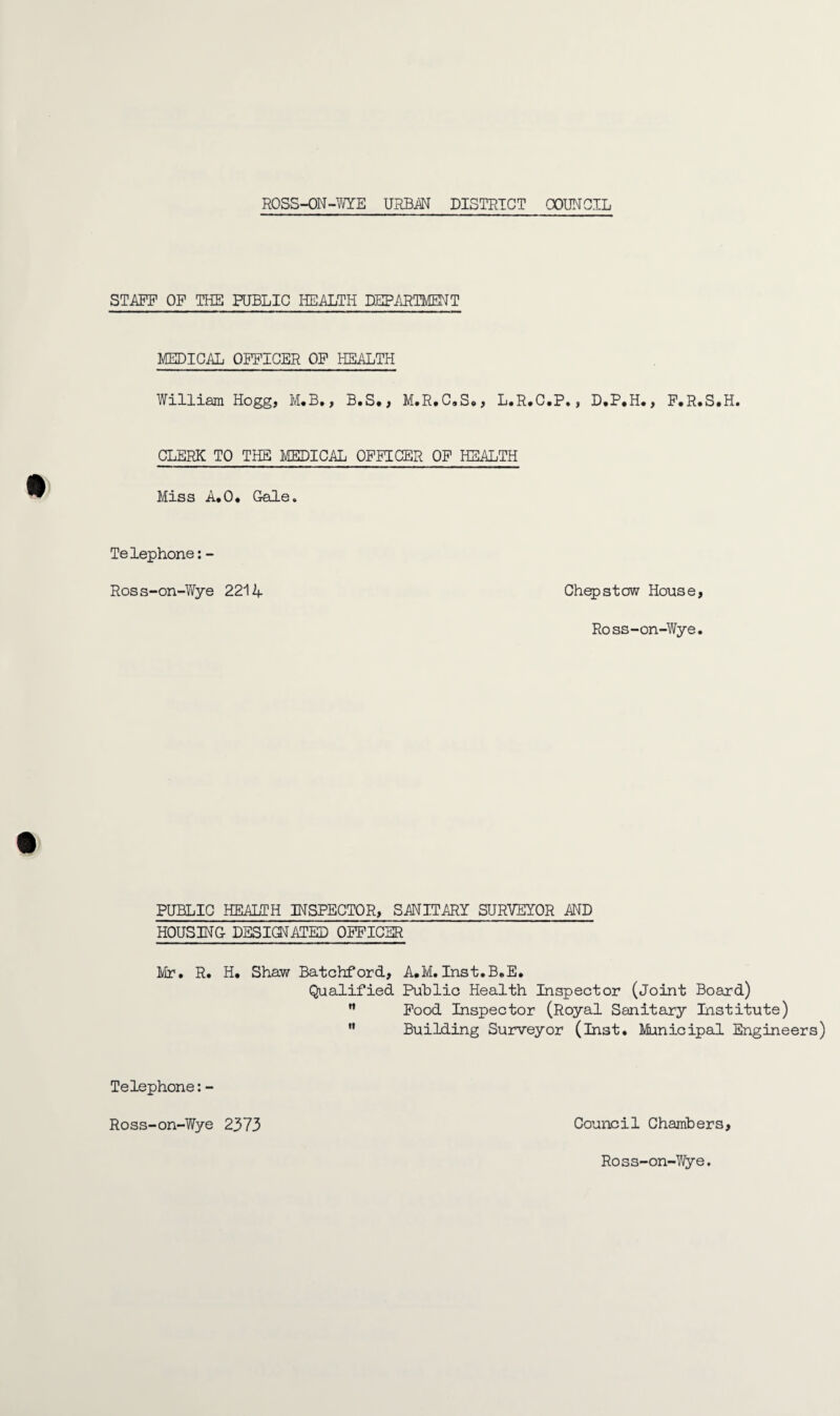STAFF OF THE PUBLIC HEALTH DEPARTMENT MEDICAL OFFICER OF HEALTH William Hogg, M.B., B.S*, M.R,C»S., L.R.C.P., D.P.H., F.R.S.H. CLERK TO THE MEDICAL OFFICER OF HEALTH Miss A.O* Gale. Telephone: - Ross-on-Wye 2214 Chepstow House, Ross-on-Wye. PUBLIC HEALTH INSPECTOR, SATOARY SURVEYOR AND HOUSING DESIGNATED OFFICER Mr. R. H. Shaw Batchford, A.M.Inst.B.E. Qualified Public Health Inspector (Joint Board) n Food Inspector (Royal Sanitary Institute)  Building Surveyor (Inst. Municipal Engineers) Telephone:- Ross-on-Wye 2373 Council Chambers, Ross-on-Wye.
