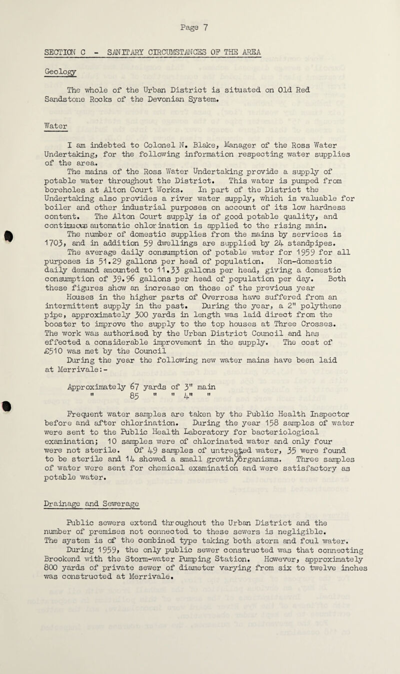 SECTION C - SANITARY CIRCUMSTANCES OP THE .AREA Geology The whole of the Urban District is situated on Old Red Sandstone Rooks of the Devonian System. Water I am indebted to Colonel N. Blake, Manager of the Ross Water Undertaking, for the following information respecting water supplies of the area. The mains of the Ross Water Undertaking provide a supply of potable water throughout the District. This water is pumped from boreholes at Alton Court Works. In part of the District the Undertaking also provides a river water supply, which is valuable for boiler and other industrial purposes on account of its low hardness content. The Alton Court supply is of good potable quality, and contimcue automatic chlorination is applied to the rising main. The number of domestic supplies from the mains by services is 1703, and in addition 59 dwellings are supplied by 24 standpipes. The average daily consumption of potable water for 1959 for all purposes is 51*29 gallons per head of population. Non-domestic daily demand amounted to 11.33 gallons per head, giving a domestic consumption of 39*96 gallons per head of population per day. Both these figures show an increase on those of the previous year Houses in the higher parts of Overross have suffered from an intermittent supply in the past. During the year, a 2 polythene pipe, approximately 300 yards in length was laid direct from the booster to improve the supply to the top houses at Three Crosses. The work was authorised by the Urban District Council and has effected a considerable improvement in the supply. The cost of £510 was met by the Council During the year the following new water mains have been laid at Merrivale:- Approximately 67 yards of 3 main I! H II j^ll II Frequent water sairples are taken by the Public Health Inspector before and after chlorination. During the year 158 samples of water were sent to the Public Health Laboratory for bacteriological examination; 10 sanples were of chlorinated water and only four were not sterile. Of 49 samples of untreated water, 35 were found to be sterile and 14 showed a small growth/organisms. Three samples of water were sent for chemical examination and were satisfactory as potable water. Drainage and Sewerage Public sewers extend throughout the Urban District and the number of premises not connected to these sewers is negligible. The system is of the combined type taking both storm and foul water. During 1959> the only public sewer constructed was that connecting Brookend with the Storm-water Pumping Station. However, approximately 800 yards of private sewer of diameter varying from six to twelve inches was constructed at Merrivale.