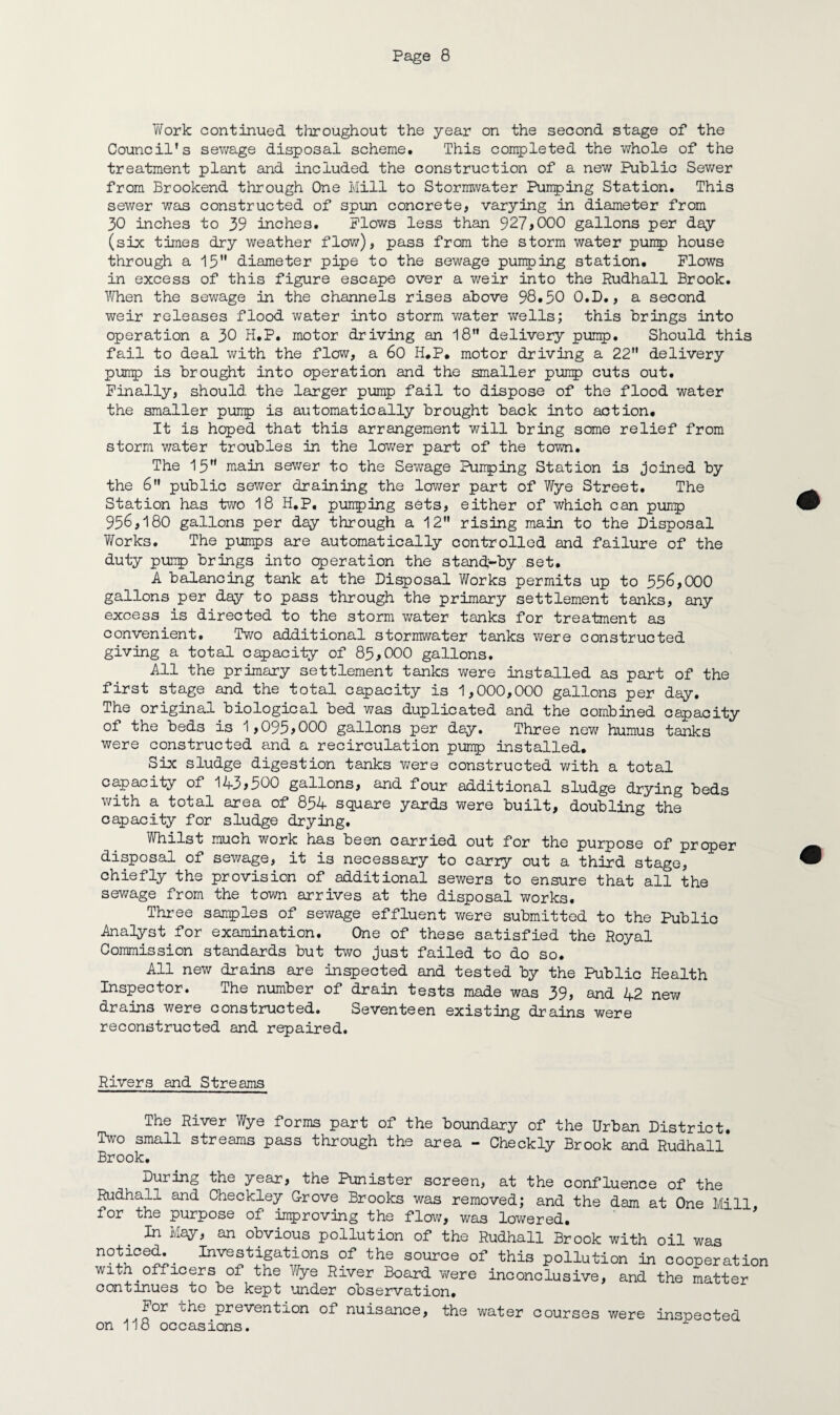 Work continued throughout the year on the second stage of the Council’s sewage disposal scheme. This completed the whole of the treatment plant and included the construction of a new Public Sewer from Brookend through One Mill to Stormwater Pumping Station. This sewer was constructed of spun concrete, varying in diameter from 30 inches to 39 inches. Plows less than 927>000 gallons per day (six times dry weather flow), pass from the storm water pump house through a 15 diameter pipe to the sewage pumping station. Plows in excess of this figure escape over a weir into the Rudhall Brook. When the sewage in the channels rises above 98.50 O.D., a second weir releases flood water into storm water wells; this brings into operation a 30 H.P. motor driving an 18” delivery pump. Should this fail to deal with the flow, a 60 H.P. motor driving a 22” delivery pump is brought into operation and the smaller pump cuts out. Finally, should the larger pump fail to dispose of the flood water the smaller pump is automatically brought back into action. It is hoped that this arrangement will bring some relief from storm water troubles in the lower part of the town. The 15 main sewer to the Sewage Pumping Station is joined by the 6” public sewer draining the lower part of Wye Street. The Station has two 18 H.P, pumping sets, either of which can pump 95^,180 gallons per day through a 12” rising main to the Disposal Works. The pumps are automatically controlled and failure of the duty pump brings into operation the stanck-by set. A balancing tank at the Disposal Works permits up to 556,000 gallons per day to pass through the primary settlement tanks, any excess is directed to the storm water tanks for treatment as convenient. Two additional stormwater tanks were constructed giving a total capacity of 85,000 gallons. All the primary settlement tanks we re installed as part of the first stage and the total capacity is 1,000,000 gallons per day. The original biological bed was duplicated and the combined capacity of the beds is 1,095,000 gallons per day. Three new humus tanks were constructed and a recirculation pump installed. Six sludge digestion tanks were constructed with a total capacity of 143>500 gallons, and four additional sludge drying beds with a total area of 854 square yards were built, doubling the capacity for sludge drying. Whilst much work has been carried out for the purpose of proper disposal of sewage, it is necessary to carry out a third stage, chiefly the provision of additional sewers to ensure that all the sewage from the town arrives at the disposal works. Three samples of sewage effluent were submitted to the Public Analyst for examination. One of these satisfied the Royal Commission standards but two just failed to do so. All new drains are inspected and tested by the Public Health Inspector. The number of drain tests made was 39, and 42 new drains were constructed. Seventeen existing drains were reconstructed and repaired. Rivers and Streams The River Wye forms part of the boundary of the Urban District. Two small streams pass through the area - Checkly Brook and Rudhall Brook. During the year, the Punister screen, at the confluence of the Rudhall and Checkley Grove Brooks was removed; and the dam at One Mill for the purpose of improving the flow, was lowered. In Lay, an obvious pollution of the Rudhall Brook with oil was nctioed.^ Investigations of the source of this pollution in cooperation with officers of the Wye River Board were inconclusive, and the matter continues to be kept under observation. For che prevention of nuisance, the water courses were inspected on 118 occasions.