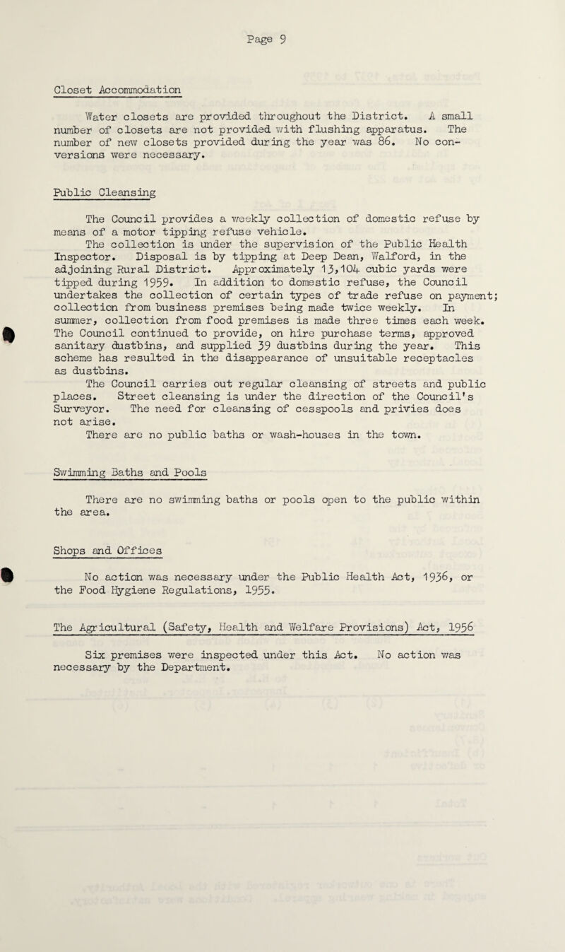 Closet Accommodation Water closets are provided throughout the District. A small number of closets are not provided with flushing apparatus. The number of new closets provided during the year was 86. No con¬ versions were necessary. Public Cleansing The Council provides a weekly collection of domestic refuse by means of a motor tipping refuse vehicle. The collection is under the supervision of the Public Health Inspector. Disposal is by tipping at Deep Dean, Walford, in the adjoining Rural District. Approximately 13*104 cubic yards were tipped during 1959* In addition to domestic refuse, the Council undertakes the collection of certain types of trade refuse on payment; collection from business premises being made twice weekly. In summer, collection from food premises is made three times each week. The Council continued to provide, on hire purchase terms, approved sanitary dustbins, and supplied 39 dustbins during the year. This scheme has resulted in the disappearance of unsuitable receptacles as dustbins. The Council carries out regular cleansing of streets and public places. Street cleansing is under the direction of the Council’s Surveyor. The need for cleansing of cesspools and privies does not arise. There are no public baths or wash-houses in the town. Swimming Baths and Pools There are no swimming baths or pools open to the public within the area. Shops and Offices No action was necessary under the Public Health Act, 1936, or the Food Hygiene Regulations, 1955° The Agricultural (Safety, Health and Welfare Provisions) Act, 1956 Six premises were inspected under this Act. necessary by the Department. No action was