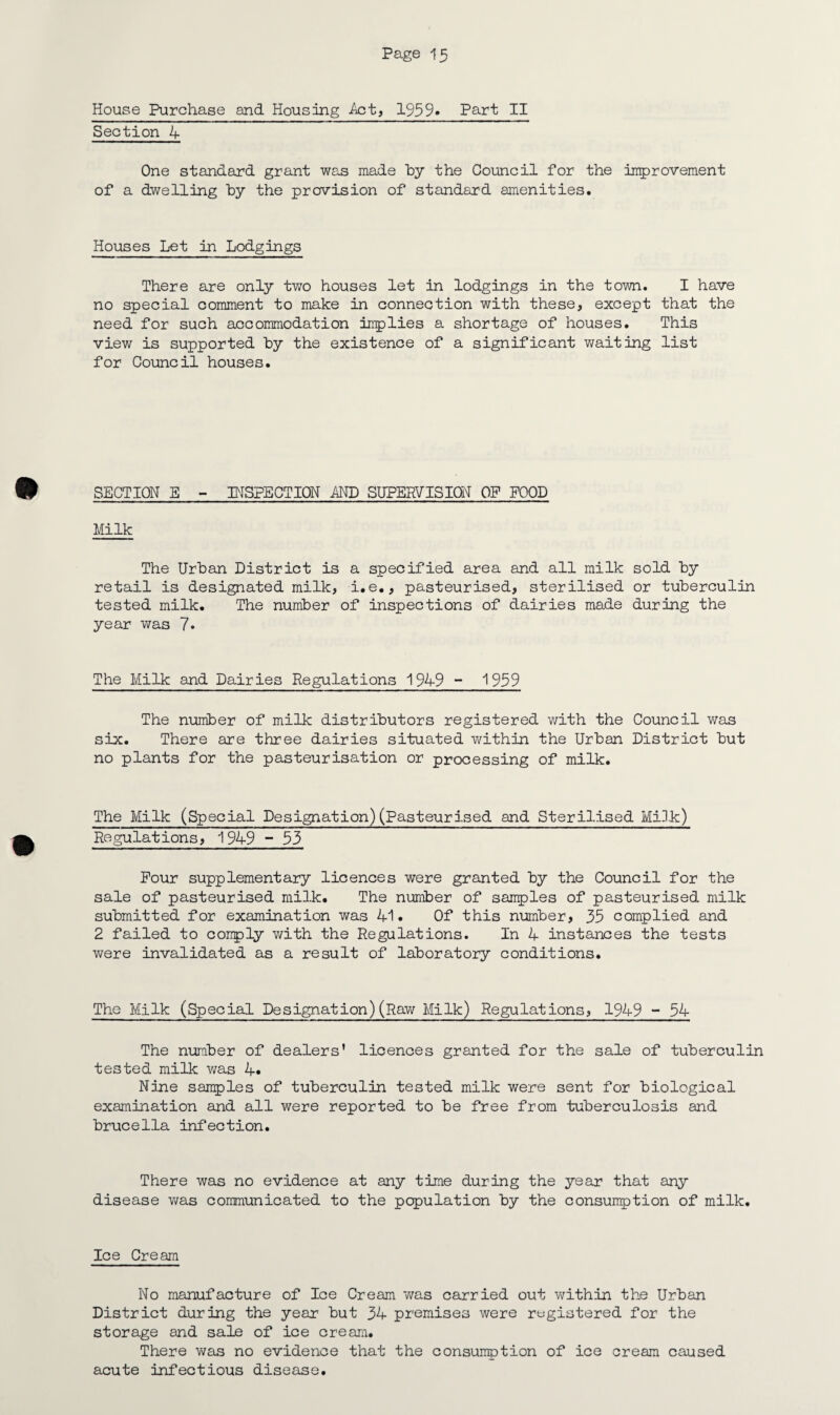 House Purchase and Housing Act, 1959* Part II Section 4 One standard grant was made by the Council for the improvement of a dwelling by the prevision of standard amenities. Houses Let in Lodgings There are only two houses let in lodgings in the town. I have no special comment to make in connection with these, except that the need for such accommodation implies a shortage of houses. This view is supported by the existence of a significant waiting list for Council houses. SECTION E - INSPECTION AND SUPERVISION OF FOOD Milk The Urban District is a specified area and all milk sold by retail is designated milk, i.e., pasteurised, sterilised or tuberculin tested milk. The number of inspections of dairies made during the year was 7- The Milk and Dairies Regulations 1949 - 1959 The number of milk distributors registered with the Council was six:. There are three dairies situated within the Urban District but no plants for the pasteurisation or processing of milk. TheMilk (Special Designation)(Pasteurised and Sterilised Mi3k) Regulations, 1949 - 53 Pour supplementary licences were granted by the Council for the sale of pasteurised milk. The number of samples of pasteurised milk submitted for examination was 41. Of this number, 35 complied and 2 failed to conply v/ith the Regulations. In 4 instances the tests were invalidated as a result of laboratory conditions. The Milk (Special Designation)(Raw Milk) Regulations, 1949 - 54 The number of dealers’ licences granted for the sale of tuberculin tested milk v/as 4* Nine samples of tuberculin tested milk were sent for biological examination and all were reported to be free from tuberculosis and brucella infection. There was no evidence at any time during the year that any disease was communicated to the population by the consunption of milk. Ice Cream No manufacture of Ice Cream was carried out within the Urban District during the year but 34 premises were registered for the storage and sale of ice cream. There was no evidence that the consumption of ice cream caused acute infectious disease.