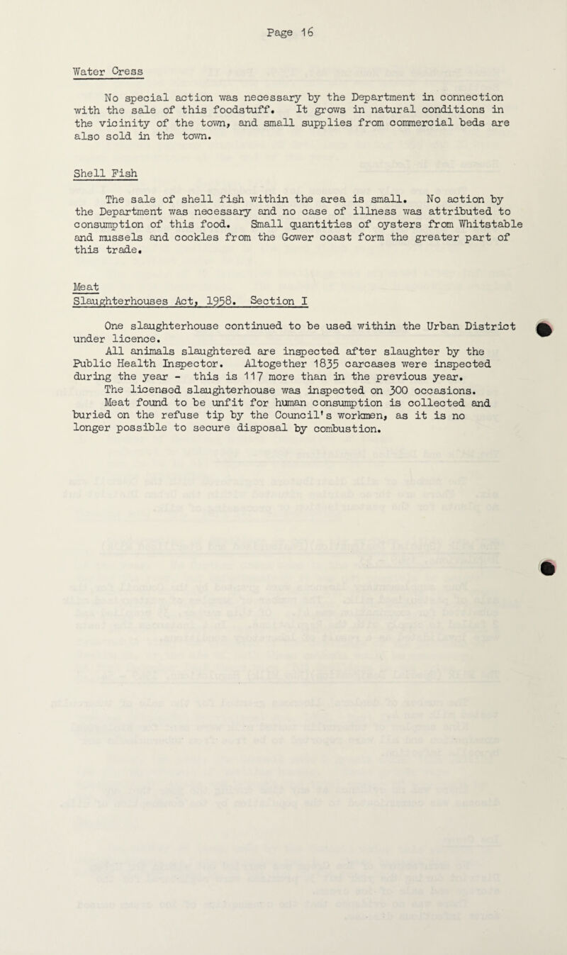 Water Cress No special action was necessary by the Department in connection with the sale of this foodstuff. It grows in natural conditions in the vicinity of the town, and small supplies from commercial beds are also sold in the town. Shell Pish The sale of shell fish within the area is small. No action by the Department was necessary and no case of illness was attributed to consumption of this food. Small quantities of oysters from Whitstable and mussels and cockles from the Gower coast form the greater part of this trade. Meat Slaughterhouses Act, 1958. Section I One slaughterhouse continued to be used within the Urban District under licence. All animals slaughtered are inspected after slaughter by the Public Health Inspector. Altogether 1835 carcases were inspected during the year - this is 117 more than in the previous year. The licensed slaughterhouse was inspected on 300 occasions. Meat found to be unfit for human consumption is collected and buried on the refuse tip by the Council’s workmen, as it is no longer possible to secure disposal by combustion.