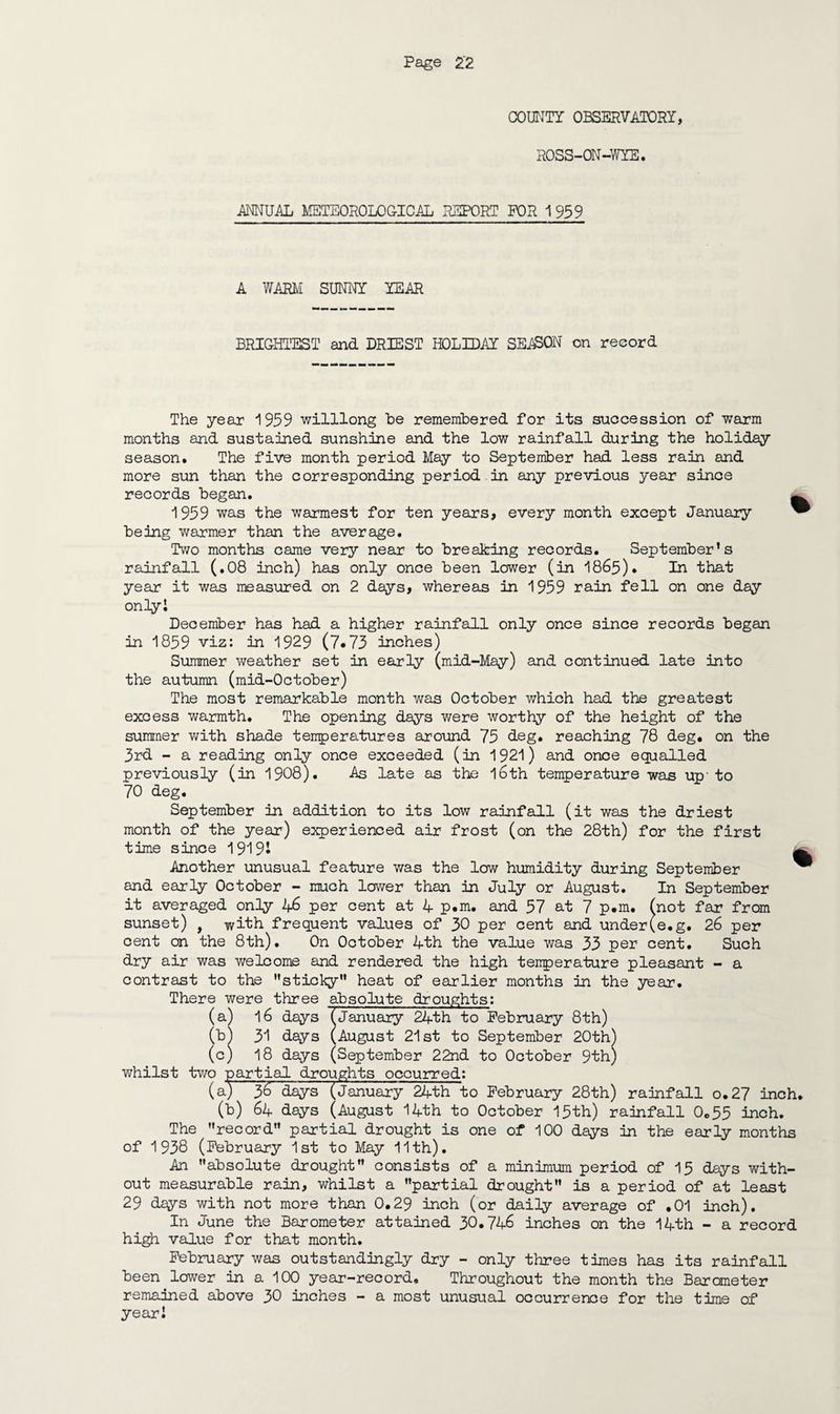 COUNTY OBSERVATORY, ROSS-ON-WYE. ANNUAL METEOROLOCICAL REPORT FOR 1 959 A WARM SUNNY YEAR BRIGHTEST and DRIEST HOLIDAY SEASON on record The year 1959 willlong be remembered for its succession of warm months and sustained sunshine and the low rainfall during the holiday season. The five month period May to September had less rain and more sun than the corresponding period in any previous year since records began. 1959 was the warmest for ten years, every month except January being warmer than the average. Two months came very near to breaking records. September’s rainfall (.08 inch) has only once been lower (in 1865). In that year it was measured on 2 days, whereas in 1959 rain fell on one day only l December has had a higher rainfall only once since records began in 1859 viz: in 1929 (7*73 inches) Summer weather set in early (mid-May) and continued late into the autumn (mid-October) The most remarkable month was October which had the greatest excess warmth. The opening days were worthy of the height of the summer with shade temperatures around 75 deg. reaching 78 deg* on the 3rd - a reading only once exceeded (in 1921) and once equalled previously (in 1908). As late as the l6th temperature was up-to 70 deg. September in addition to its low rainfall (it was the driest month of the year) experienced air frost (on the 28th) for the first time since 1919J m Another unusual feature was the low humidity during September ^ and early October - much lower than in July or August. In September it averaged only 46 per cent at 4 p.m. and 57 at 7 p.m. (not far from sunset) , with frequent values of 30 per cent and under(e.g. 26 per cent on the 8th). On October 4th the value was 33 par cent. Such dry air was welcome and rendered the high temperature pleasant - a contrast to the '’sticky” heat of earlier months in the year. There were three absolute droughts: (a) 16 days (January 24th to February 8th) (b) 31 days (August 21st to September 20th) (c) 18 days (September 22nd to October 9th) whilst two partial droughts occurred: (a) 36 days (January 24th to February 28th) rainfall o.27 inch, (b) 64 days (August 14th to October 15th) rainfall 0*55 inch. The ’’record” partial drought is one of 100 days in the early months of 1938 (February 1st to May 11th). An absolute drought consists of a minimum period of 15 days with¬ out measurable rain, whilst a partial drought is a period of at least 29 days with not more than 0*29 inch (or daily average of .01 inch). In June the Barometer attained 30*746 inches on the 14th - a record high value for that month. February was outstandingly dry - only three times has its rainfall been lower in a 100 year-record. Throughout the month the Barometer remained above 30 inches - a most unusual occurrence for the time of year!