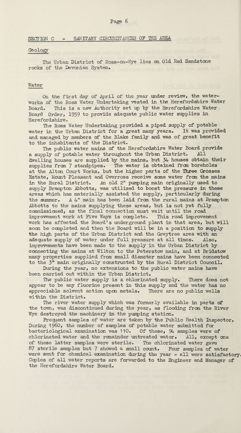 SECTION C - SANITARY CIRCUMSTANCES OF THE AREA Geology The Urban District of Ross-on-Wye lies on Old Red Sandstone rocks of the Devonian System. Water On the first day of April of the year under review, the water¬ works of the Ross Water Undertaking vested in the Herefordshire Water Board. This is a new Authority set up by the Herefordshire Water Board Order, 1959 to provide adequate public water supplies in Herefordshire. The Ross Water Undertaking provided a piped supply of potable water in the Urban District for a great many years. It was provided and managed by members of the Blake family and was of great benefit to the inhabitants of the District. The public water mains of the Herefordshire Water Board provide a supply of potable water throughout the Urban District. All dwelling houses are supplied by the mains, but 34 houses obtain their supplies from 7 standpipes. The water is obtained frcm boreholes at the Alton Court Works, but the higher parts of the Three Crosses Estate, Mount Pleasant and Overross receive some water from the mains in the Rural District. An old 2 punping main originally used to supply Braupton Abbotts, was utilised to boost the pressure in these areas which has materially assisted the supply, particularly during the summer. A 4 main has been laid from the rural mains at Brampton Abbotts to the mains supplying these areas, but is not yet fully commissioned, as the final connection must wait until the road improvement work at Five Ways is complete. This road improvement work has affected the Board’s underground plant in that area, but will soon be completed and then the Board will be in a position to supply the high parts of the Urban District and the G-reytree area with an adequate supply of water under full pressure at all times. Also, improvements have been made to the supply in the Urban District by connecting the mains at Wilton to the Peterstow main, and at Bridstow many properties supplied from small diameter mains have been connected to the 3” main originally constructed by the Rural District Council. During the year, no extensions to the public water mains have been carried out within the Urban District. The public water supply is a chlorinated supply. There does not appear to be any fluorine present in this supply and the water has no appreciable solvent action upon metals. There are no public wells within the District. The river water supply which was formerly available in parts of the town, was discontinued during the year, as flooding from the River Wye destroyed the machinery in the pumping station. Frequent samples of water are taken by the Public Health Inspector. During 19^0, the number of samples of potable water submitted for bacteriological examination was 110. Of these, 94 samples were of chlorinated water and the remainder untreated water. All, except one of these latter samples were sterile. The chlorinated water gave 87 sterile samples but 7 showed a small count. Four samples of water were sent for chemical examination during the year - all were satisfactory, Copies of all water reports are forwarded to the Engineer and Manager of the Herefordshire Water Board.