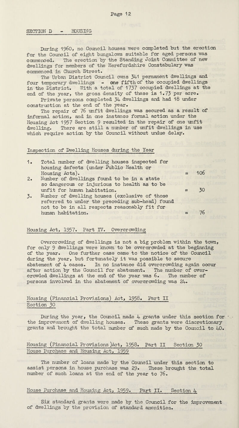 Page 1 2 SECTION D - HOUSING During i960, no Council houses were completed hut the erection for the Council of eight bungalows suitable for aged persons was commenced. The erection by the Standing Joint Committee of new dwellings for members of the Herefordshire Constabulary was commenced in Church Street. The Urban District Council owns 341 permanent dwellings and four temporary dwellings - one fifth of the occupied dwellings in the District. With a total of 1737 occupied dwellings at the end of the year, the gross density of these is 1.73 per acre. Private persons completed 34 dwellings and had 18 under construction at the end of the year. The repair of 76 unfit dwellings was secured as a result of informal action, and in one instance formal action under the Housing Act 1957 Section 9 resulted in the repair of one unfit dwelling. There are still a number of unfit dwellings in use which require action by the Council without undue delay. Inspection of Dwelling Houses during the Year 1. Total number of dwelling houses inspected for housing defects (under Public Health or Housing Acts). = 106 2. Number of dwellings found to be in a state so dangerous or injurious to health as to be unfit for human habitation. = 30 3. Number of dwelling houses (exclusive of those referred to under the preceding sub-head) found not to be in all respects reasonably fit for human habitation. = 76 Housing Act, 1957• Part IV. Overcrowding Overcrowding of dwellings is not a big problem within the town, for only 9 dwellings were known to be overcrowded at the beginning of the year. One further case came to the notice of the Council during the year, but fortunately it was possible to secure abatement of 4 cases. In no instance did overcrowding again occur after action by the Council for abatement. The number of over¬ crowded dwellings at the end of the year was 6. The number of persons involved in the abatement of overcrowding was 24* Housing (Financial Provisions) Act, 1958. Part II Section 30 During the year, the Council made 4 grants under this section for the improvement of dwelling houses. These grants were discretionary grants and brought the total number of such made by the Council to 40. Housing (Financial Provisions )Act, 1958» Part II Section 30 House Purchase and Housing Act, 1959 The number of loans made by the Council under this section to assist persons in house purchase was 29* These brought the total number of such loans at the end of the year to 76. House Purchase and Housing Act, 1959* Part II. Section 4 Six standard grants were made by the Council for the improvement of dwellings by the provision of standard amenities.