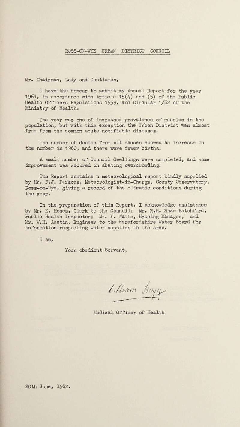 Mr. Chairman, Lady and Gentlemen, I have the honour to submit my Annual Report for the year 1961, in accordance with Article 15(4) and (5) of the Public Health Officers Regulations 1959> and Circular 1/62 of the Ministry of Health. The year was one of increased prevalence of measles in the population, but with this exception the Urban District was almost free from the common acute notifiable diseases. The number of deaths from all causes showed an increase on the number in i960, and there were fewer births. A small number of Council dwellings were completed, and some improvement was secured in abating overcrowding. The Report contains a meteorological report kindly supplied by Mr. P.J. Parsons, Meteorologist-in-Charge, County Observatory, Ross-on-Wye, giving a record of the climatic conditions during the year. In the preparation of this Report, I acknowledge assistance by Mr. E. Moses, Clerk to the Council; Mr. R.H. Shaw Batchford, Public Health Inspector; Mr. P. Watts, Housing Manager; and Mr. W.H. Austin, Engineer to the Herefordshire Water Board for information respecting water supplies in the area. I am, Your obedient Servant, Medical Officer of Health 20th June, 1962.