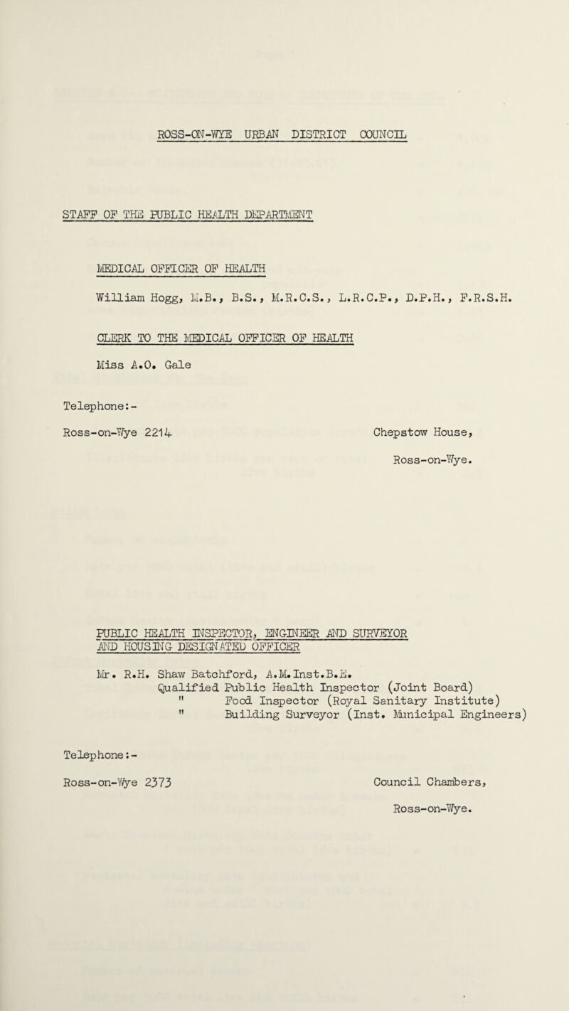 STAFF OF THE PUBLIC HEALTH DEPARTUiENT MEDICAL OFFICER OF HEALTH William Hogg, M.B., B.S., M.R.C.S., L.R.C.P., D.P.H., F.R.S.H. CLERK TO THE MEDICAL OFFICER OF HEALTH Miss A.O. Gale Telephone:- Ross-on-Wye 2214 Chepstow House, Ross-on-Wye. PUBLIC HEALTH INSPECTOR, ENGINEER AND SURVEYOR AND HOUSING DESIGNATED OFFICER Mr. R.H. Shaw Batohford, A.M.Inst.B.E# Qualified Public Health Inspector (Joint Board)  Food Inspector (Royal Sanitary Institute) ” Building Surveyor (Inst. Municipal Engineers) Council Chambers, Telephone:- Ross-on-Wye 2373 Ross-on-Wye