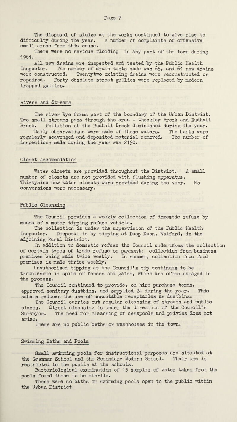The disposal of sludge at the works continued to give rise to difficulty during the year. A number of complaints of offensive smell arose from this cause. There were no serious flooding in any part of the town during 1961. All new drains are inspected and tested by the Public Health Inspector. The number of drain tests made was 65? and 6l new drains were constructed. Twentytwo existing drains were reconstructed or repaired. Forty obsolete street gullies were replaced by modern trapped gullies. Rivers and Streams The river Wye forms part of the boundary of the Urban District. Two small streams pass through the area - Checkley Brook and Rudhall Brook. Pollution of the Rudhall Brook diminished during the year. Daily observations were made of these waters. The banks were regularly scavenged and deposited material removed. The number of inspections made during the yean was 2190. Closet Accomodation Water closets are provided throughout the District. A small number of closets are not provided with flushing apparatus. Thirtynine new water closets were provided during the year. No conversions were necessary. Public Cleansing The Council provides a weekly collection of domestic refuse by means of a motor tipping refuse vehicle. The collection is under the supervision of the Public Health Inspector. Disposal is by tipping at Deep Dean, Walford, in the adjoining Rural District. In addition to domestic refuse the Council undertakes the collection of certain types of trade refuse on payment; collection from business premises being made twice weekly. In summer, collection from food premises is made thrice weekly. Unauthorised tipping at the Council's tip continues to be troublesome in spite of fences and gates, which are often damaged in the process. The Council continued to provide, on hire purchase terms, approved sanitary dustbins, and supplied 24 during the year. This scheme reduces the use of unsuitable receptacles as dustbins. The Council carries out regular cleansing of streets and public places. Street cleansing is under the direction of the Council's Surveyor. The need for cleansing of cesspools and privies does not anise • There are no public baths or washhouses in the town. Swimming Baths and Pools Small swimming pools for instructional purposes are situated at the Grammar School and the Secondary Modern School. Their use is restricted to the pupils at the schools. Bacteriological examination of 13 samples of water taken from the pools found these to be sterile. There were no baths or swimming pools open to the public within the Urban District.