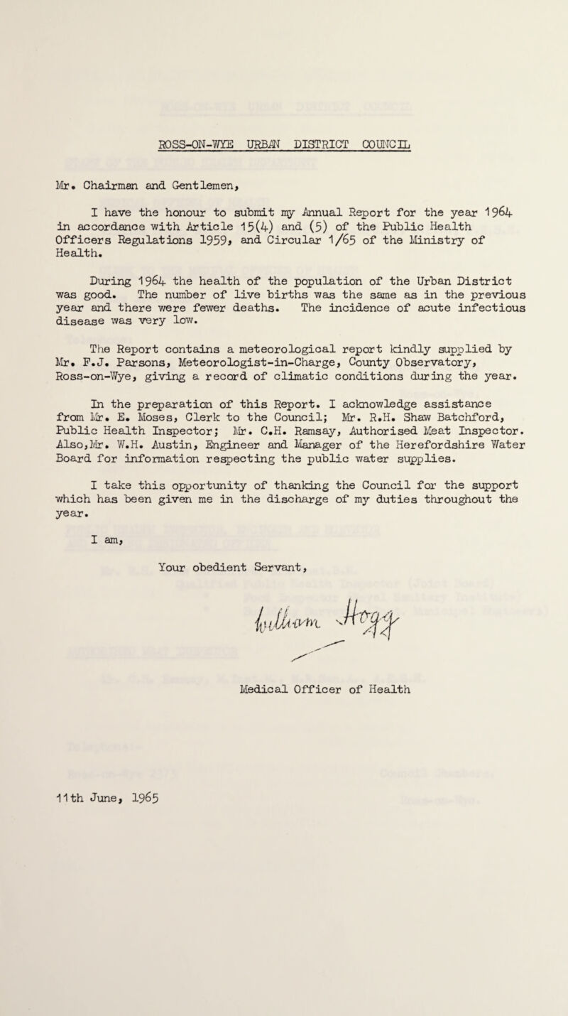 Mr* Chairman and Gentlemen, I have the honour to submit my .Annual Report for the year 19&4 in accordance with Article 15(4) and (5) of the Public Health Officers Regulations 19599 and Circular I/65 of the Ministry of Health. During 19&4 the health of the population of the Urban District was good. The number of live births was the same as in the previous year and there were fewer deaths. The incidence of acute infectious disease was very low. The Report contains a meteorological report kindly supplied by Mr* F.J. Parsons, Meteorologist-in-Charge, County Observatory, Ross-on-Wye, giving a record of climatic conditions during the year. In the preparation of this Report. I acknowledge assistance from Mr* E* Moses, Clerk to the Council; Mr. R.H. Shaw Batchford, Public Health Inspector; Mr. C*H. Ramsay, Authorised Meat Inspector. Also,Mr. W.H. Austin, Engineer and Manager of the Herefordshire Water Board for information respecting the public water supplies. I take this opportunity of thanking the Council for the support which has been given me in the discharge of my duties throughout the year. I am, Your obedient Servant Medical Officer of Health 11th June, I965