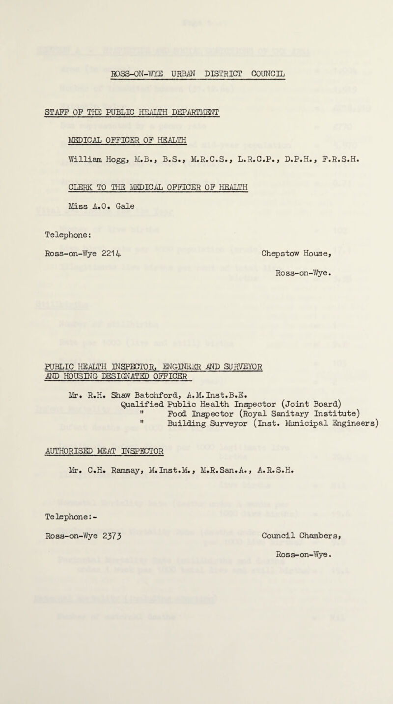STAFF OF THE PUBLIC HEALTH DEPARTMENT MEDICAL OFFICER OF HEALTH William Hogg, M.B., B.S., M.R.C.S., L.R.C.P., D.P.H., F.R.S.H. CLERK TO THE MEDICAL OFFICER OF HEALTH Miss A.O. Gale Telephone: Ross-on-Wye 2214 Chepstow House, Ross-on-Wye. PUBLIC HEALTH INSPECTOR, ENGINEER AND SURVEYOR AND HOUSING DESIGNATED OFFICER Mr, R.H. Shaw Batchford, A.M. Inst.B.E. Qualified Public Health Inspector (Joint Board)  Food Inspector (Royal Sanitary Institute)  Building Surveyor (Inst. Municipal Engineers) AUTHORISED MEAT INSPECTOR Mr. C.H. Ramsay, M.Inst.M., M.R.San.A., A.R.S.H. Te lephone: - Ross-on-Wye 2373 Council Chambers, Ross-on-Wye.
