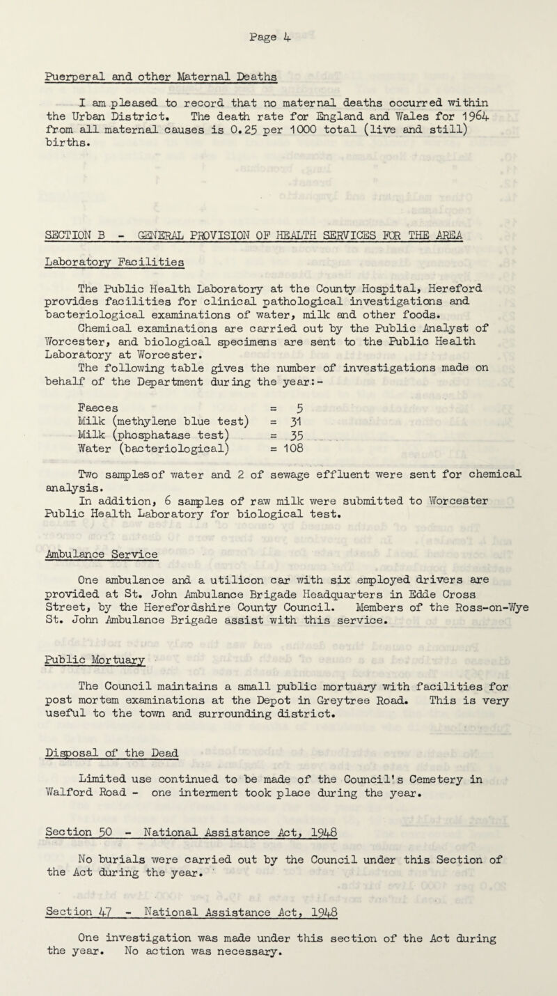 Puerperal and other Maternal Deaths I am .pleased to record that no maternal deaths occurred within the Urban District. The death rate for England and Wales for 19&4 from all maternal causes is 0.25 per 1000 total (live and still) births. SECTION B - GENERAL PROVISION OF HEALTH SERVICES R)R THE AREA Laboratory Facilities The Public Health Laboratory at the County Hospital, Hereford provides facilities for clinical pathological investigations and bacteriological examinations of water, milk and other foods. Chemical examinations are carried out by the Public .Analyst of Worcester, and biological specimens are sent to the Public Health Laboratory at Worcester. The following table gives the number of investigations made on behalf of the Department during the year:- Paeces = 5 Milk (methylene blue test) = y\ Milk (phosphatase test) =35 Water (bacteriological) =108 Two samples of water and 2 of sewage effluent were sent for chemical analysis. In addition, 6 sanples of raw milk were submitted to Yforcester Public Health Laboratory for biological test. Ambulance Service One ambulance and a utilicon car with six enployed drivers are provided at St. John Ambulance Brigade Headquarters in Edde Cross Street, by the Herefordshire County Council. Members of the Ross-on-Wye St. John Ambulance Brigade assist with this service. Public Mortuary The Council maintains a small public mortuary with facilities for post mortem examinations at the Depot in G-reytree Road. This is very useful to the town and surrounding district. Disposal of the Dead Limited use continued to be made of the Council's Cemetery in Waif or d Road - one interment took place during the year. Section 50 - National Assistance Act, 1948 No burials were carried out by the Council under this Section of the Act during the year. Section 47 - National Assistance Act, 1948 One investigation was made under this section of the Act during the year. No action was necessary.