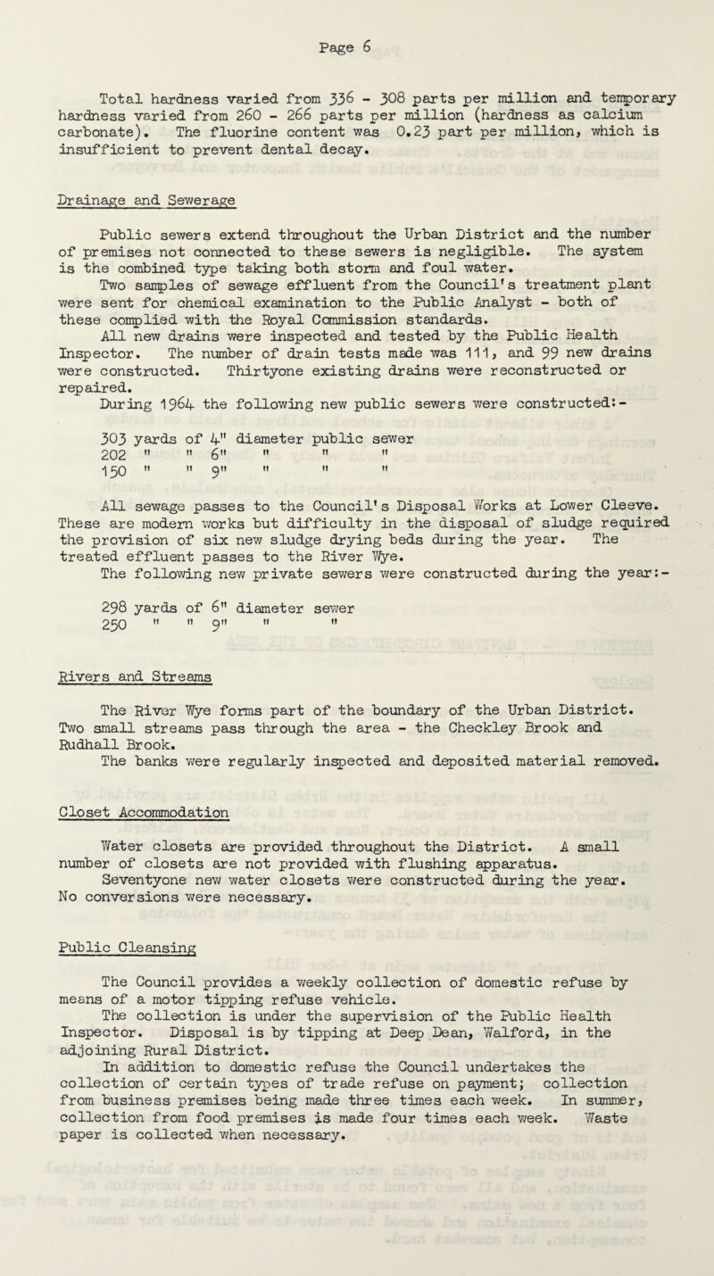 Total hardness varied from 33& - 308 parts per million and. temporary hardness varied from 260 - 266 parts per million (hardness as calcium carbonate). The fluorine content was 0.23 part per million, which is insufficient to prevent dental decay. Drainage and Sewerage Public sewers extend throughout the Urban District and the number of premises not connected to these sewers is negligible. The system is the combined type taking both storm and foul water. Two samples of sewage effluent from the Council’s treatment plant were sent for chemical examination to the Public Analyst - both of these complied with the Royal Commission standards. All new drains were inspected and tested by the Public Health Inspector. The number of drain tests made was I'll, and 99 new drains were constructed. Thirtyone existing drains were reconstructed or repaired. During 1964 the following new public sewers were constructed:- 303 yards of 4 diameter public sewer 202   6”  ” 150   9  »» u H All sewage passes to the Council’s Disposal Works at Lower Cleeve. These are modern works but difficulty in the disposal of sludge required the provision of six new sludge drying beds during the year. The treated effluent passes to the River Wye. The following new private sewers were constructed during the year:- 298 yards of 6” diameter sewer 230   9  '» Rivers and Streams The River Wye forms part of the boundary of the Urban District. Two small streams pass through the area - the Checkley Brook and Rudhall Brook. The banks were regularly inspected and deposited material removed. Closet Accommodation Water closets are provided throughout the District. A small number of closets are not provided with flushing apparatus. Seventyone new water closets v;ere constructed during the year. No conversions were necessary. Public Cleansing The Council provides a weekly collection of domestic refuse by means of a motor tipping refuse vehicle. The collection is under the supervision of the Public Health Inspector. Disposal is by tipping at Deep Dean, 7/alford, in the adjoining Rural District. In addition to domestic refuse the Council undertakes the collection of certain types of trade refuse on payment; collection from business premises being made three times each week. In summer, collection from food premises Is made four times each week. Waste paper is collected when necessary.
