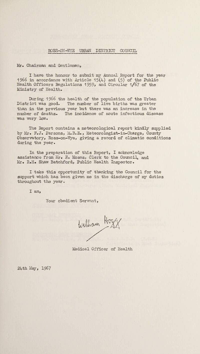 ]ylr. Chairman and Gentlemen, I have the honour to submit my .Annual Report for the year 1966 in accordance with Article 15(4) and (5) of the Public Health Officers Regulations 1959j and Circular 1/67 of the Ministry of Health. During 1966 the health of the population of the Urban District was good. The number of live births was greater than in the previous year but there was an increase in the number of deaths. The incidence of acute infectious disease was very low. The Report contains a meteorological report kindly supplied by Mr. P.J. Parsons, M.B.3., Meteorologist-in-Charge, County Observatory, Ross-on-Wye, giving a record of climatic conditions during the year. In the preparation of this Report, I acknowledge assistance from Mr. E. Moses, Clerk to the Council* and Mr. R.H. Shaw Batchford, Public Health Inspector. I take this opportunity of thanking the Council for the support which has been given me in the discharge of my duties throughout the year. I am, Your obedient Servant, 24th May, 19c7