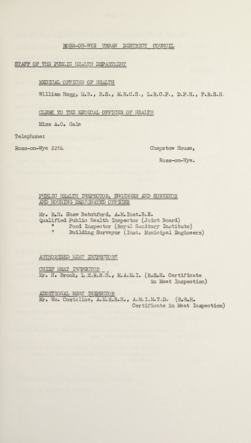 STAFF OF THE PUBLIC HEALTH DEPARTMENT MEDICAL OFFICER OF HEALTH William Hogg, M.B., B.S., M.R.C.S., L.R.C.P., D.P.H., F.R.S.H. CLERK TO THE MEDICAL OFFICER OF HEALTH Miss A»0. Cale Telephone: Ross-on-Wye 221A Chepstow House, Ross-on-Wye. PUBLIC HEALTH INSPECTOR, ENCINNSR AND SURVEYOR AND HOUSING- DESICCATED OFFICER Mr* R*H« Shaw Batchford, A.M®Inst.B.E. Qualified Public Health Inspector (Joint Board) ” Food Inspector (Royal Sanitary Institute)  Building Surveyor (Inst. Municipal Engineers) AUTHORISED MEAT INSPECTORS CHIEF MEAT INSPECTOR Mr* N* Brook, L.ALRoS.H., M.A.M.I* (R.S*H. Certificate in Meat Inspection) ADDITIONAL MEAT INSPECTOR Mr* Wm® Costelloe, A.IvLR.SoH., A*M® I*M*T >Do (R*S«H. Certificate in Meat Inspection)