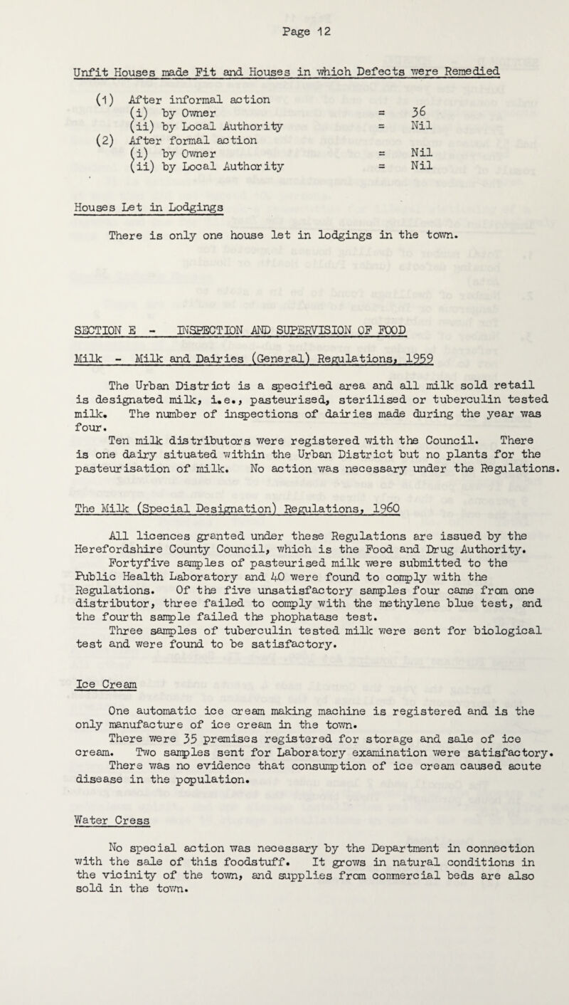 Unfit Houses made Pit and Houses in which Defects were Remedied (1) After informal action (i) by Owner = 36 (ii) by Local Authority = Nil (2) After formal action (i) by Owner = Nil (ii) by Local Authority = Nil Houses Let in Lodgings There is only one house let in lodgings in the town. SECTION E - INSPECTION AND SUPERVISION OP POOD Milk - Milk and Dairies (General) Regulations, 1959 The Urban District is a specified area and all milk sold retail is designated milk, i.e., pasteurised, sterilised or tuberculin tested milk. The number of inspections of dairies made during the year was four. Ten milk distributors were registered with the Council. There is one dairy situated within the Urban District but no plants for the pasteurisation of milk. No action was necessary under the Regulations. The Milk (Special Designation) Regulations, i960 All licences granted under these Regulations are issued by the Herefordshire County Council, which is the Pood and Drug Authority. Fortyfive samples of pasteurised milk were submitted to the Public Health Laboratory and 40 were found to conply with the Regulations. Of the five unsatisfactory samples four came from one distributor, three failed to comply with the methylene blue test, and the fourth sanple failed the phophatase test. Three samples of tuberculin tested milk were sent for biological test and were found to be satisfactory. Ice Cream One automatic ice cream making machine is registered and is the only manufacture of ice cream in the town. There were 35 premises registered for storage and sale of ice cream. Two samples sent for Laboratory examination were satisfactory. There was no evidence that consumption of ice cream caused acute disease in the population. Water Cress No special action was necessary by the Department in connection with the sale of this foodstuff. It grows in natural conditions in the vicinity of the town, and supplies from commercial beds are also sold in the town.