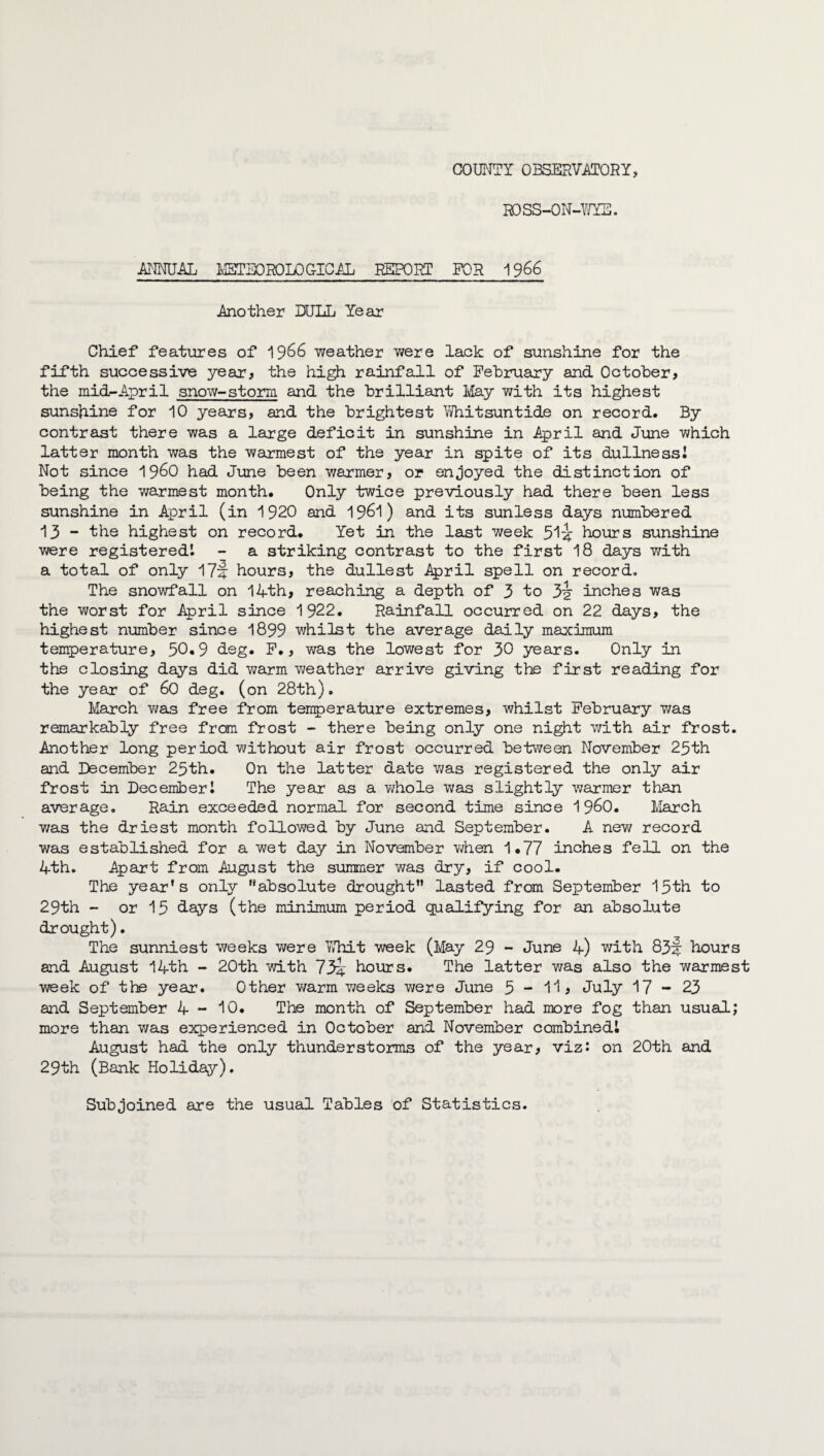 COUNTY OBSERVATORY, ROSS-ON-WYE. ANNUAL MSTEOROLO G-ICAL REPORT FOR 1966 Another DULL Year Chief features of 1966 weather were lack of sunshine for the fifth successive year, the high rainfall of February and October, the mid-April snow-storm and the brilliant May with its highest sunshine for 10 years, and the brightest Whitsuntide on record. By contrast there was a large deficit in sunshine in April and June which latter month was the warmest of the year in spite of its dullness! Not since i960 had June been warmer, or enjoyed the distinction of being the warmest month. Only twice previously had there been less sunshine in April (in 1920 and 1961) and its sunless days numbered 13 - the highest on record. Yet in the last week 5^ hours sunshine were registered! - a striking contrast to the first 18 days with a total of only 17f: hours, the dullest April spell on record. The snowfall on 14th, reaching a depth of 3 to 3^r inches was the worst for April since 1922. Rainfall occurred on 22 days, the highest number since 1899 whilst the average daily maximum temperature, 30*9 deg. F., was the lowest for 30 years. Only in the closing days did warm weather arrive giving the first reading for the year of 60 deg. (on 28th). March was free from temperature extremes, whilst February was remarkably free from frost - there being only one night with air frost. Another long period without air frost occurred between November 23th and December 23th. On the latter date was registered the only air frost in December! The year as a whole was slightly warmer than average. Rain exceeded normal for second time since i960. March was the driest month followed by June aid September. A new record was established for a wet day in November when 1.77 inches fell on the 4th. Apart from August the summer was dry, if cool. The year’s only absolute drought lasted from September 13th to 29th - or 13 days (the minimum period qualifying for an absolute drought). The sunniest weeks were Whit week (May 29 - June 4) with 83^ hours and August 14th - 20th with 73^ hours. The latter was also the warmest week of the year. Other warm weeks were June 3 - 1h July 17-23 and September 4 - 10. The month of September had more fog than usual; more than was experienced in October and November combined! August had the only thunderstorms of the year, viz: on 20th and 29th (Bank Holiday). Subjoined are the usual Tables of Statistics.