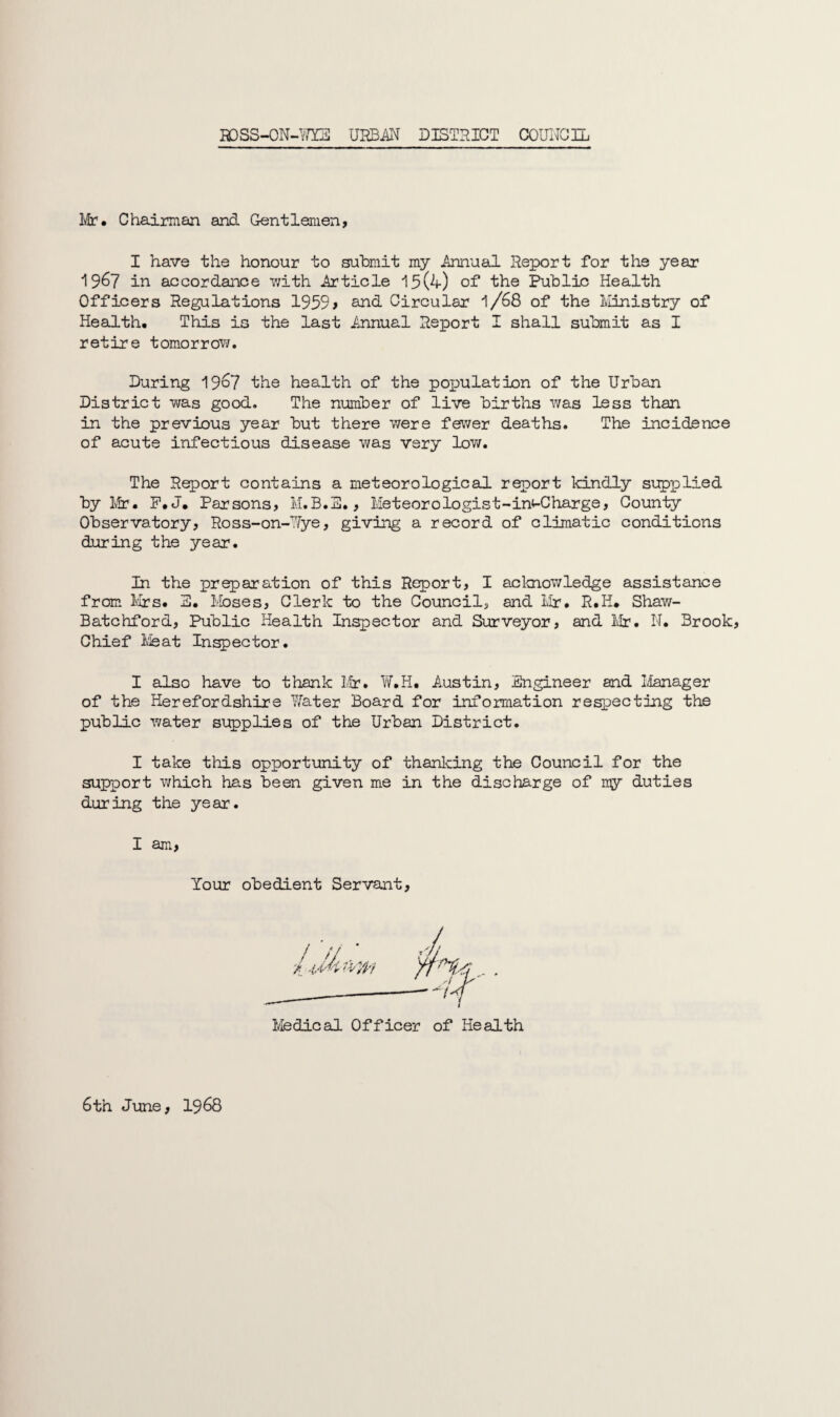 Mr. Chairman and Gentlemen, I have the honour to submit my Annual Report for the year 1967 in accordance with Article 19(4) of the Public Health Officers Regulations 1959> and Circular l/68 of the Ministry of Health, This is the last Annual Report I shall submit as I retire tomorrow. During 1967 the health of the population of the Urban District was good. The number of live births was less than in the previous year but there were fewer deaths. The incidence of acute infectious disease was very low. The Report contains a meteorological report kindly supplied by Mr. F.J. Parsons, M.B.S., Meteor ologist-in^-Charge, County Observatory, Ross-on-Wye, giving a record of climatic conditions during the year. In the preparation of this Report, I acknowledge assistance from Mrs. 3. Moses, Clerk to the Councils and Mr. R.H. Shaw- Batchford, Public Health Inspector and Surveyor, and Mr. N. Brook, Chief Meat Inspector. I also have to thank Iir. W.H. Austin, Engineer and Manager of the Herefordshire Water Board for information respecting the public water supplies of the Urban District. I take this opportunity of thanking the Council for the support which has been given me in the discharge of ny duties during the year. I am, Your obedient Servant, Medical Officer of Health 6th June, 1968