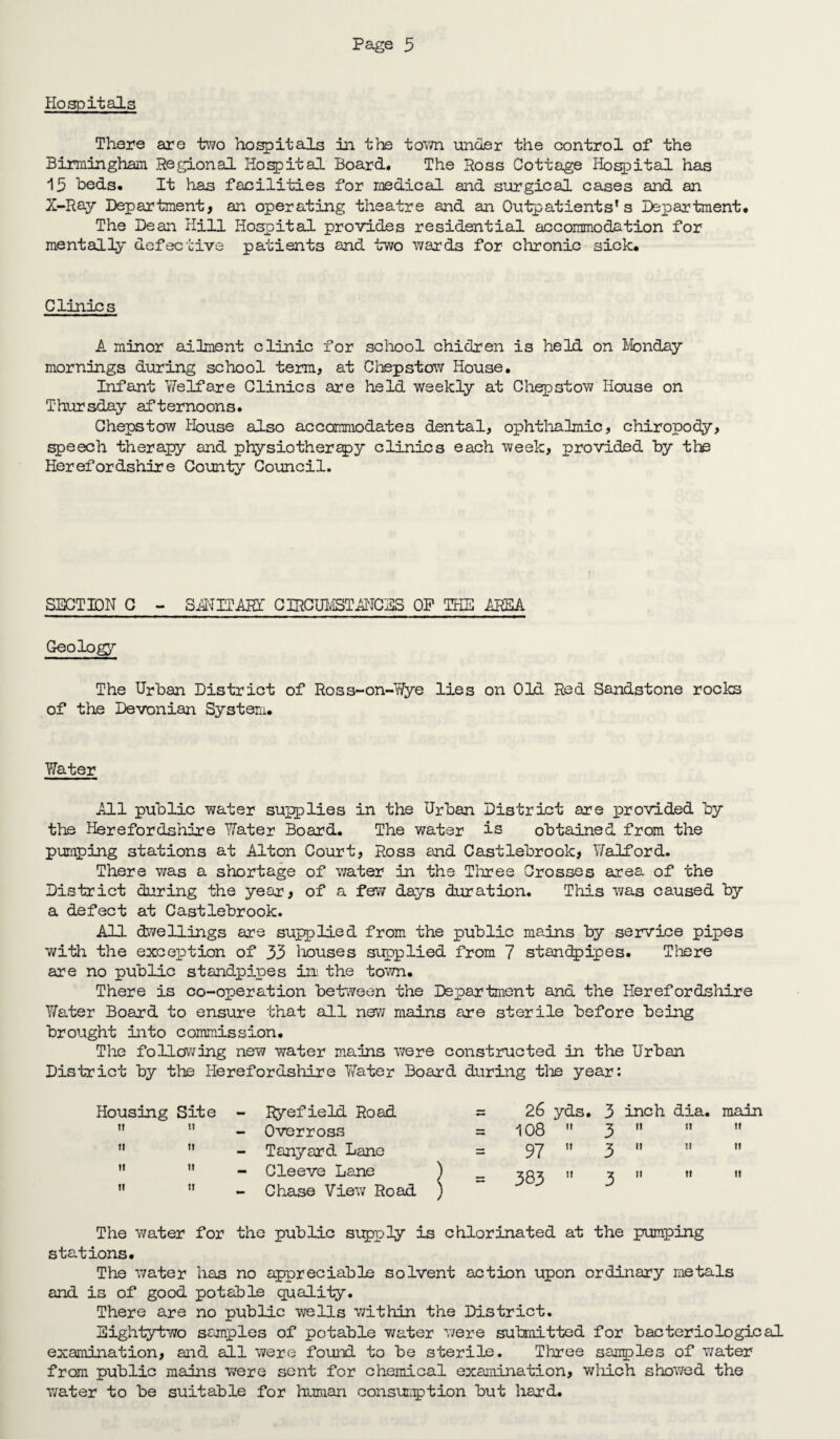 Hospitals There are two hospitals in the tom under the control of the Birmingham Regional Hospital Board. The Ross Cottage Hospital has 15 beds. It has facilities for medical and surgical cases and an X-Ray Department, an operating theatre and an Outpatients's Department* The Dean Hill Hospital provides residential accommodation for mentally defective patients and two wards for chronic sick* Clinics A minor ailment clinic for school chidren is held on Monday mornings during school term, at Chepstow House. Infant Welfare Clinics are held weekly at Chepstow House on Thursday afternoons. Chepstow House also accommodates dental, ophthalmic, chiropody, speech therapy and physiotherapy clinics each week, provided by the Herefordshire County Council. SECTION C - SIN IT ART CIRCUMSTANCES OP THE AREA Geology The Urban District of Ross-on-Wye lies on Old Red Sandstone rocks of the Devonian System. Water All public water supplies in the Urban District are provided by the Herefordshire Water Board. The water is obtained from the pumping stations at Alton Court, Ross and Castlebrook, Walford. There was a shortage of water in the Three Crosses area of the District during the year, of a few days duration. This was caused by a defect at Castlebrook. All dwellings are supplied from the public mains by service pipes with the exception of 33 houses supplied from 7 standpipes. There are no public standpipes ini the town. There is co-operation between the Department ana the Herefordshire Water Board to ensure that all new mains are sterile before being brought into commission* The following new water mains were constructed in the Urban District by the Herefordshire Water Board during the year: Housing Site - Ryefield Road = 26 yds. 3 inch dia, tt it - Overross = 108  3 it it ii it - Tanyard Lane = 97  3 n ii ii it - Cleeve Lane ) 1! CD 3 it it u it - Chase View Road ) The water for the public supply is chlorinated at the pumping stations. The water has no appreciable solvent action upon ordinary metals and is of good potable quality. There are no public wells within the District. Eightytwo samples of potable water were submitted for bacteriological examination, and all were found to be sterile. Three samples of water from public mains were sent for chemical examination, which showed the water to be suitable for human consumption but hard.