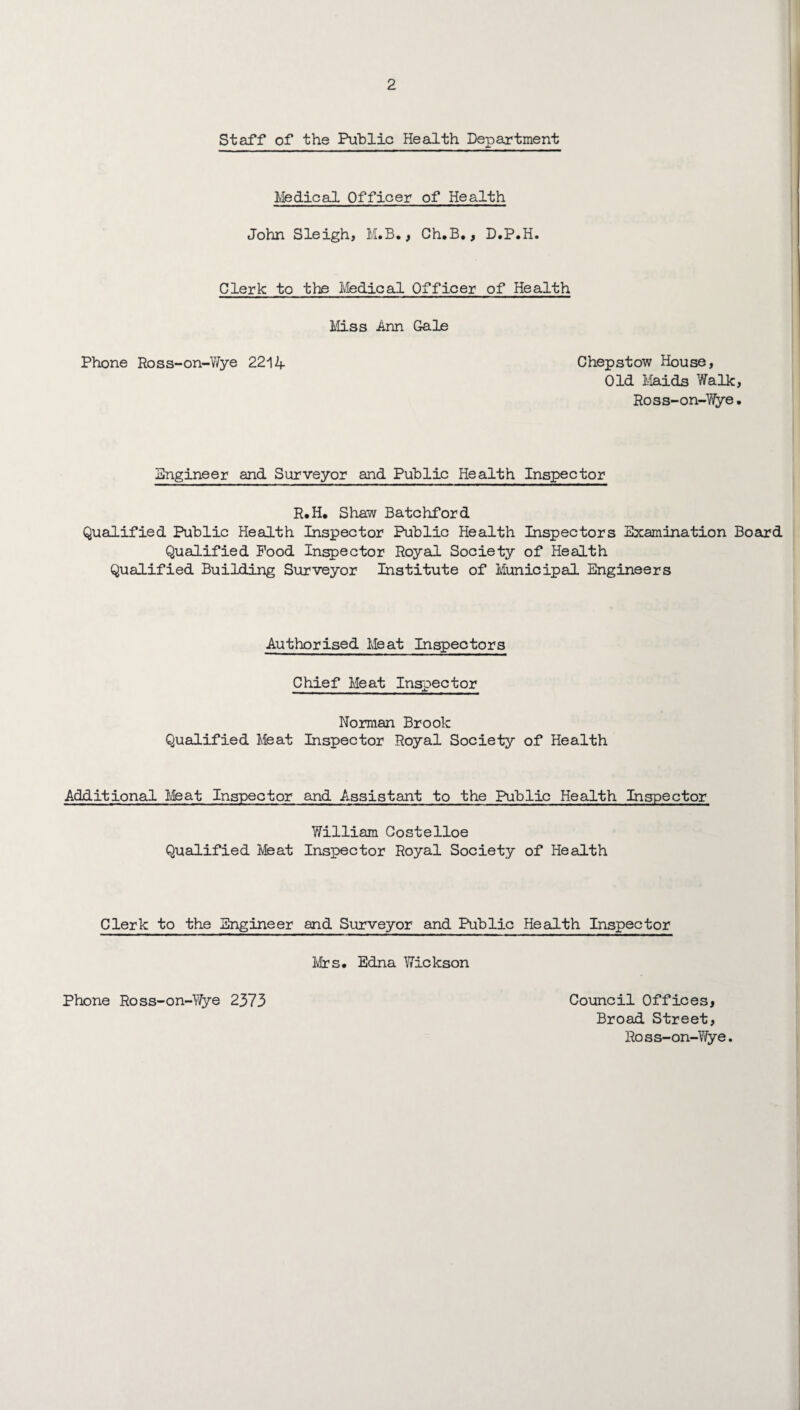 Staff of the Public Health Department Medical Officer of Health John Sleigh, M.B., Ch.B., D.P.H. Clerk to the Medical Officer of Health Miss Ann Gale Phone Ross-on-Wye 2214 Chepstow House, Old Maids Walk, Ross-on-Wye. Engineer and Surveyor and Public Health Inspector R.H* Shaw Batchford Qualified Public Health Inspector Public Health Inspectors Examination Board Qualified Pood Inspector Royal Society of Health Qualified Building Surveyor Institute of Municipal Engineers Authorised Meat Inspectors Chief Meat Inspector Norman Brook Qualified Meat Inspector Royal Society of Health Additional Meat Inspector and Assistant to the Public Health Inspector William Costelloe Qualified Meat Inspector Royal Society of Health Clerk to the Engineer and Surveyor and Public Health Inspector Mrs* Edna Wickson Council Offices, Broad Street, Ross-on-Wye. Phone Ross-on-Yi/ye 2373