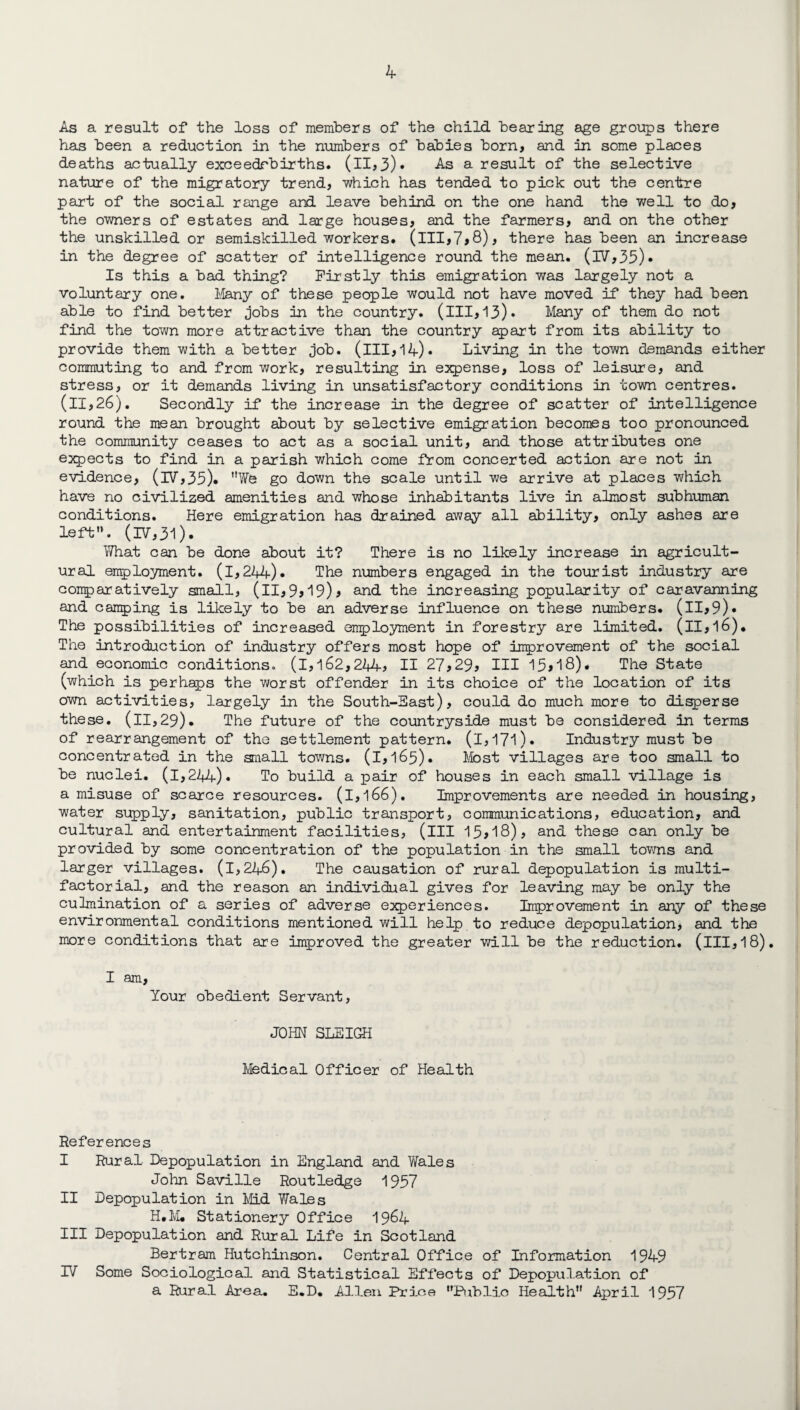 As a result of the loss of members of the child bearing age groups there has been a reduction in the numbers of babies born, and in some places deaths actually exceedrbirths. (ll,3)» As a result of the selective nature of the migratory trend, which has tended to pick out the centre paid; of the social range and leave behind on the one hand the well to do, the owners of estates and large houses, and the farmers, and on the other the unskilled or semiskilled workers, (ill,7,8), there has been an increase in the degree of scatter of intelligence round the mean. (IV,35)* Is this a bad thing? Firstly this emigration was largely not a voluntary one. Many of these people would not have moved if they had been able to find better jobs in the country, (ill,13)* Many of them do not find the town more attractive than the country apart from its ability to provide them with a better job. (ill, 14)• Living in the town demands either commuting to and from work, resulting in expense, loss of leisure, and stress, or it demands living in unsatisfactory conditions in town centres. (II,26). Secondly if the increase in the degree of scatter of intelligence round the mean brought about by selective emigration becomes too pronounced the community ceases to act as a social unit, and those attributes one expects to find in a parish which come from concerted action are not in evidence, (lV,35). We go down the scale until we arrive at places which have no civilized amenities and whose inhabitants live in almost subhuman conditions. Here emigration has drained away all ability, only ashes are left'*. (IV,31). What can be done about it? There is no likely increase in agricult¬ ural employment. (l,244). The numbers engaged in the tourist industry are comparatively small, (11,9,19), and the increasing popularity of caravanning and camping is likely to be an adverse influence on these numbers. (ll,9)« The possibilities of increased employment in forestry are limited. (ll,l6). The introduction of industry offers most hope of improvement of the social and economic conditions, (i,162,244, II 27,29, III 15*18)* The State (which is perhaps the worst offender in its choice of the location of its own activities, largely in the South-East), could do much more to disperse these. (ll,29). The future of the countryside must be considered in terms of rearrangement of the settlement pattern. (l,17l). Industry must be concentrated in the small towns. (1,165). Most villages are too small to be nuclei. (1,244)* To build a pair of houses in each small village is a misuse of scarce resources. (l,l66). Improvements are needed in housing, water supply, sanitation, public transport, communications, education, and cultural and entertainment facilities, (ill 13,18), and these can only be provided by some concentration of the population in the small towns and larger villages. (1,246). The causation of rural depopulation is multi¬ factorial, and the reason an individual gives for leaving may be only the culmination of a series of adverse experiences. Improvement in any of these environmental conditions mentioned will help to reduce depopulation, and the more conditions that are improved the greater will be the reduction, (ill,18). I am, Your obedient Servant, JOHN SLEIGH Medical Officer of Health References I Rural Depopulation in England and Wales John Saville Routledge 1957 II Depopulation in Mid Wales H.M* Stationery Office 1964 III Depopulation and Rural Life in Scotland Bertram Hutchinson. Central Office of Information 1949 IV Some Sociological and Statistical Effects of Depopulation of a Rural Area. E.D. Allen Price Public Health April 1957