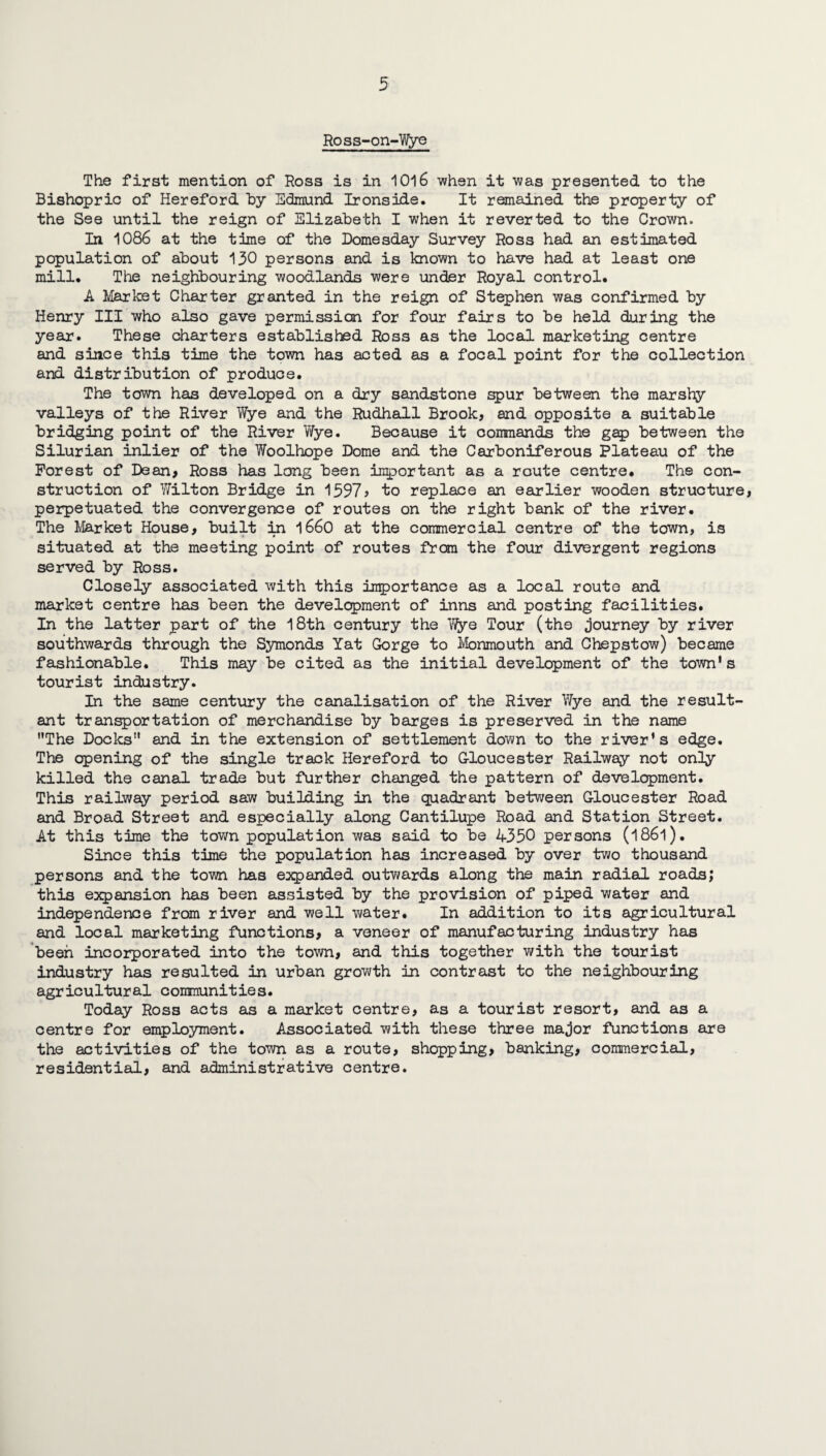 Ross-on-Wye The first mention of Ross is in 1016 when it was presented to the Bishopric of Hereford by Edmund Ironside. It remained the property of the See until the reign of Elizabeth I when it reverted to the Crown. In 1086 at the time of the Domesday Survey Ross had an estimated population of about 130 persons and is known to have had at least one mill. The neighbouring woodlands were under Royal control. A Market Charter granted in the reign of Stephen was confirmed by Henry III who also gave permission for four fairs to be held during the year. These charters established Ross as the local marketing centre and since this time the town has acted as a focal point for the collection and distribution of produce. The town has developed on a dry sandstone spur between the marshy valleys of the River Wye and the Rudhall Brook, and opposite a suitable bridging point of the River Wye. Because it conrciands the gap between the Silurian inlier of the Woolhope Dome and the Carboniferous Plateau of the Forest of Dean, Ross has long been inportant as a route centre. The con¬ struction of Wilton Bridge in 1597? to replace an earlier wooden structure, perpetuated the convergence of routes on the right bank of the river. The Market House, built in 1660 at the commercial centre of the town, is situated at the meeting point of routes from the four divergent regions served by Ross. Closely associated with this importance as a local route and market centre has been the development of inns and posting facilities. In the latter part of the 18th century the Wye Tour (the journey by river southwards through the Symonds Yat Gorge to Monmouth and Chepstow) became fashionable. This may be cited as the initial development of the town's tourist industry. In the same century the canalisation of the River Wye and the result¬ ant transportation of merchandise by barges is preserved in the name The Docks and in the extension of settlement down to the river's edge. The opening of the single track Hereford to Gloucester Railway not only killed the canal trade but further changed the pattern of development. This railway period saw building in the quadrant between Gloucester Road and Broad Street and especially along Cantilupe Road and Station Street. At this time the town population was said to be 4350 persons (l86l). Since this time the population has increased by over two thousand persons and the town has expanded outwards along the main radial roads; this expansion has been assisted by the provision of piped water and independence from river and well water. In addition to its agricultural and local marketing functions, a veneer of manufacturing industry has been incorporated into the town, and this together with the tourist industry has resulted in urban growth in contrast to the neighbouring agricultural communities. Today Ross acts as a market centre, as a tourist resort, and as a centre for employment. Associated with these three major functions are the activities of the town as a route, shopping, banking, commercial, residential, and administrative centre.