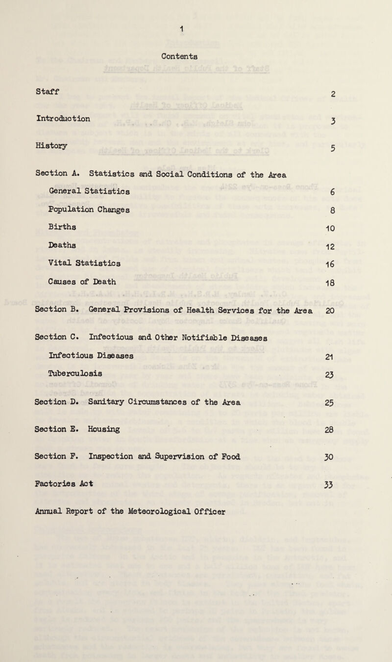 Contents Staff 2 Introduction 3 History 3 Section A. Statistics and Social Conditions of the Area General Statistics 6 Population Changes 8 Births 10 Deaths 12 Vital Statistics 16 Causes of Death 18 Section B. General Provisions of Health Services for the Area 20 Section C. Infectious and Other Notifiable Diseases Infectious Diseases 21 Tuberculosis 23 Section D* Sanitary Circumstances of the Area 25 Section E. Housing 28 Section P. Inspection and Supervision of Pood 30 Factories Act 33 Annual Report of the Meteorological Officer