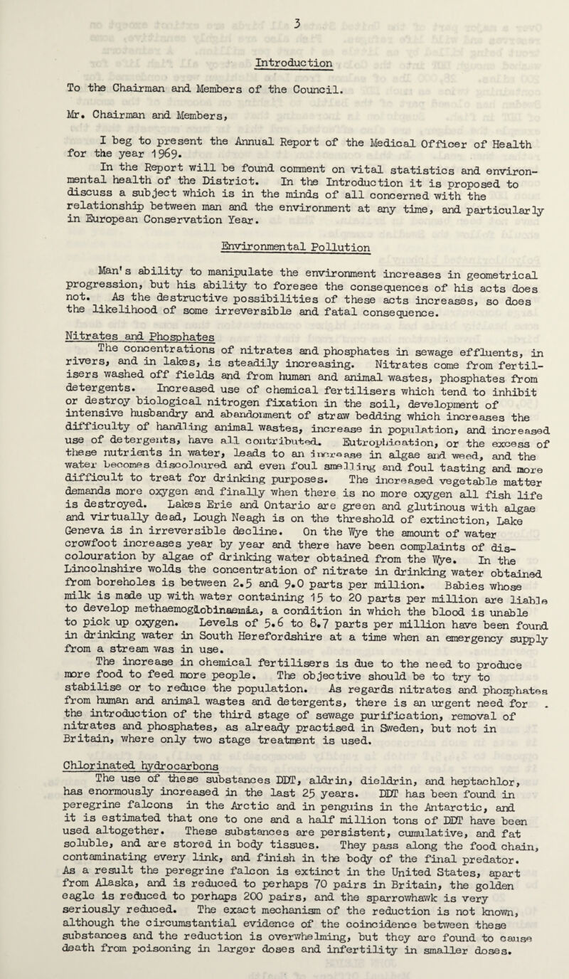 Introduction To the Chairman and Members of the Council. Mr. Chairman and Members, I beg to present the Annual Report of the Medical Officer of Health for the year 1969, In the Report will be found comment on vital statistics and environ¬ mental health of the District. In the Introduction it is proposed to discuss a subject which is in the minds of all concerned with the relationship between man and the environment at any time, and particularly in European Conservation Year. Environmental Pollution Man s ability to manipulate the environment increases in geometrical progression, but his ability to foresee the consequences of his acts does not. . As the destructive possibilities of these acts increases, so does the likelihood of some irreversible and fatal consequence. Nitrates and Phosphates The concentrations of nitrates and phosphates in sewage effluents, in rivers, and in lakes, is steadily increasing. Nitrates come from fertil¬ isers washed off fields and from human and animal wastes, phosphates from detergents. . Increased use of chemical fertilisers which tend to inhibit or destroy biological nitrogen fixation in the soil, development of intensive husbandry and abandonment of straw bedding which increases the difficulty of handling animal wastes, increase in population, and increased use of detergents, have all contributed. Eutrophication, or the excess of these nutrients in water, leads to an increase in algae and weed, and the water becomes discoloured and even foul smelling and foul tasting and more difficult to treat for drinking purposes. The increased vegetable matter demands more oxygen and finally when there is no more oxygen all fish life is destroyed. Lakes Erie and Ontario are green and glutinous with algae and virtually dead, Lough Neagh is on the threshold of extinction, Lake Geneva is in irreversible decline. On the Wye the amount of water crowfoot increases year by year and there have been complaints of dis¬ colouration by algae of drinking water obtained from the Wye. In the Lincolnshire wolds the concentration of nitrate in drinking water obtained from boreholes is between 2.5 and 9-0 parts per million. Babies whose milk is made up with water containing 15 to 20 parts per million are liable to develop methaemog&obinaemia, a condition in which the blood is unable to pick up oxygen. Levels of 5*6 to 8.7 parts per million have been found in drinking water in South Herefordshire at a time when an emergency supply from a stream was in use. The increase in chemical fertilisers is due to the need to produce more food to feed more people. The objective should be to try to stabilise or to reduce the population. As regards nitrates and phosphates from human and animal wastes and detergents, there is an urgent need for the introduction of the third stage of sewage purification, removal of nitrates and phosphates, as already practised in Sweden, but not in Britain, where only two stage treatment is used. Chlorinated hydrocarbons The use of these substances DDT, aldrin, dieldrin, and heptachlor, has enormously increased in the last 25 years. DDT has been found in peregrine falcons in the Arctic and in penguins in the Antarctic, and it is estimated that one to one and a half million tons of DDT have been used altogether. These substances are persistent, cumulative, and fat soluble, and are stored in body tissues. They pass along the food chain, contaminating every link, and finish in the body of the final predator. As a result the peregrine falcon is extinct in the United States, apart from Alaska, and is reduced to perhaps 70 pairs in Britain, the golden eagle is reduced to perhaps 200 pairs, and the sparrowhawk is very seriously reduced. The exact mechanism of the reduction is not known, although the circumstantial evidence of the coincidence between these substances and the reduction is overwhelming, but they are found to cause death from poisoning in larger doses and infertility in smaller doses.