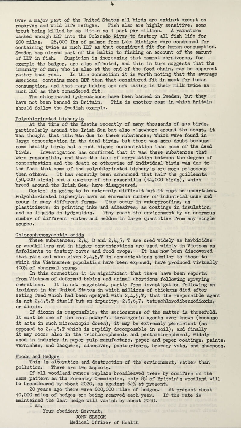 Over a major part of the United States all birds are extinct except on reserves and wild life refuges. Pish also are highly sensitive, some trout being killed by as little as 1 part per million. A rainstorm washed enough DDT into the CoDorado River to destroy all fish life for 200 miles. 28,000 lbs of salmon from Lake Michigan were condemned for containing twice as much DOT as that considered fit for human consunption. Sweden has closed part of the Baltic to fishing on account of the amount of DDT in fish. Suspicion is increasing that mammal carnivores, for example the badger, are also affected, and this in turn suggests that the immunity of man, who is also at the end of the food chain, may be apparent rather than real. In this connection it is worth noting that the average American contains more DDT than that considered fit in meat for human consumption, and that many babies are now taking in their milk twice as much DDT as that considered fit, The chlorinated hydrocarbons have been banned in Sweden, but they have not been banned in Britain. This is another case in which Britain should follow the Swedish example. Polychlorinated biphenyls At the time of the deaths recently of many thousands of sea birds, particularly around the Irish Sea but also elsewhere around the coast, it was thought that this was due to these substances, which were found in large concentration in the dead birds, but there was some doubt because some healthy birds had a much higher concentration than some of the dead birds. Investigation has confirmed that it was these substances that were responsible, and that the lack of correlation between the degree of concentration and the death or otherwise of individual birds was due to the fact that some of the polychlorinated biphenyls are more poisonous than others. It has recently been announced that half the guillemots (50,000 birds) and a quarter of the razorbills (14,000 birds), which breed around the Irish Sea, have disappeared. Control is going to be extremely difficult but it must be undertaken. Polychlorinated biphenyls have an enormous number of industrial uses and occur in many different forms. They occur in waterproofing, as plasticisers, in printing inks and adhesives, as coatings in Insulation, and as liquids in hydraulics. They reach the environment by an enormous number of different routes and seldom in large quantities from any single source• Chlorophenoxyacetic acids These substances, 2,4, D and 2,4,5, T are used widely as herbicides or weedkillers and in higher concentrations are used widely in Vietnam as defoliants to destroy cover and food crops. It has now been discovered that rats and mice given 2,4,5,T in concentrations similar to those to which the Vietnamese population have been exposed, have produced virtually 100^6 of abnormal young. In this connection it is significant that there have been reports from Vietnam of deformed babies and animal abortions following spraying operations. It is now suggested, partly from investigation following an incident in the United States in which millions of chickens died after eating feed which had been sprayed with 2,4,5, T, that the responsible agent is not 2,4,5*T itself but an impurity, 2,3,6,7, tetrachlorodibenzodioxin, or dioxin. If dioxin is responsible, the seriousness of the matter is threefold. It must be one of the most powerful teratogenic agents ever known (because it acts in such microscopic doses), it may be extremely persistent (as opposed to 2,4,5>T which is rapidly decomposable in soil), and finally it may occur also in the trichlorophenols and pentachlorophenol, widely used in industry in paper pulp manufacture, paper and paper coatings, paints, varnishes, and lacquers, adhesives, pasteurisers, brewery vats, and shampoos. Woods and Hedges This is alteration and destruction of the environment, rather than pollution. There are two aspects. If all woodland owners replace broadleaved trees by conifers on the same pattern as the Forestry Commission, only 8^0 of Britain* s woodland will be broadleaved by about 2020, as against 64/6 at present. 20 years ago there were 600,000 miles of hedges. At present about 10,000 miles of hedges are being removed each year. If the rate is maintained the last hedge will vanish by about 2010. I am. Your obedient Servant, JOHN SLEIGH Medical Officer of Health